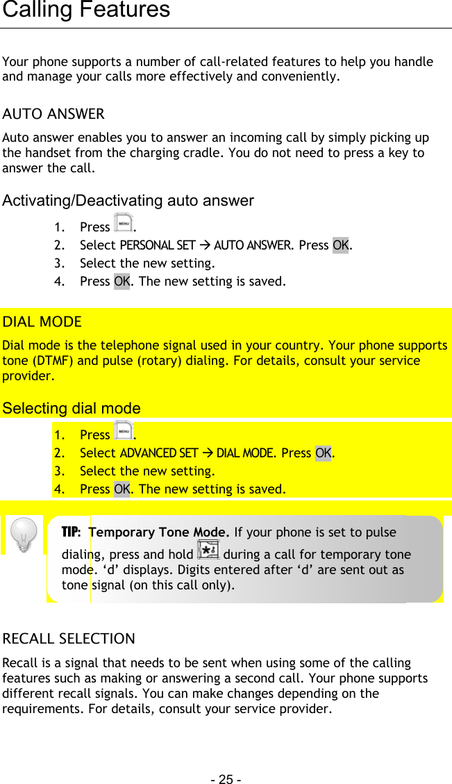  - 25 - Calling Features Your phone supports a number of call-related features to help you handle and manage your calls more effectively and conveniently.  AUTO ANSWER Auto answer enables you to answer an incoming call by simply picking up the handset from the charging cradle. You do not need to press a key to answer the call.  Activating/Deactivating auto answer 1. Press  . 2. Select PERSONAL SET  AUTO ANSWER. Press OK. 3.  Select the new setting. 4. Press OK. The new setting is saved.  DIAL MODE Dial mode is the telephone signal used in your country. Your phone supports tone (DTMF) and pulse (rotary) dialing. For details, consult your service provider.  Selecting dial mode 1. Press  . 2. Select ADVANCED SET  DIAL MODE. Press OK. 3.  Select the new setting. 4. Press OK. The new setting is saved.    RECALL SELECTION Recall is a signal that needs to be sent when using some of the calling features such as making or answering a second call. Your phone supports different recall signals. You can make changes depending on the requirements. For details, consult your service provider.  TIP:  Temporary Tone Mode. If your phone is set to pulse dialing, press and hold   during a call for temporary tone mode. &lsquo;d&rsquo; displays. Digits entered after &lsquo;d&rsquo; are sent out as tone signal (on this call only). 
