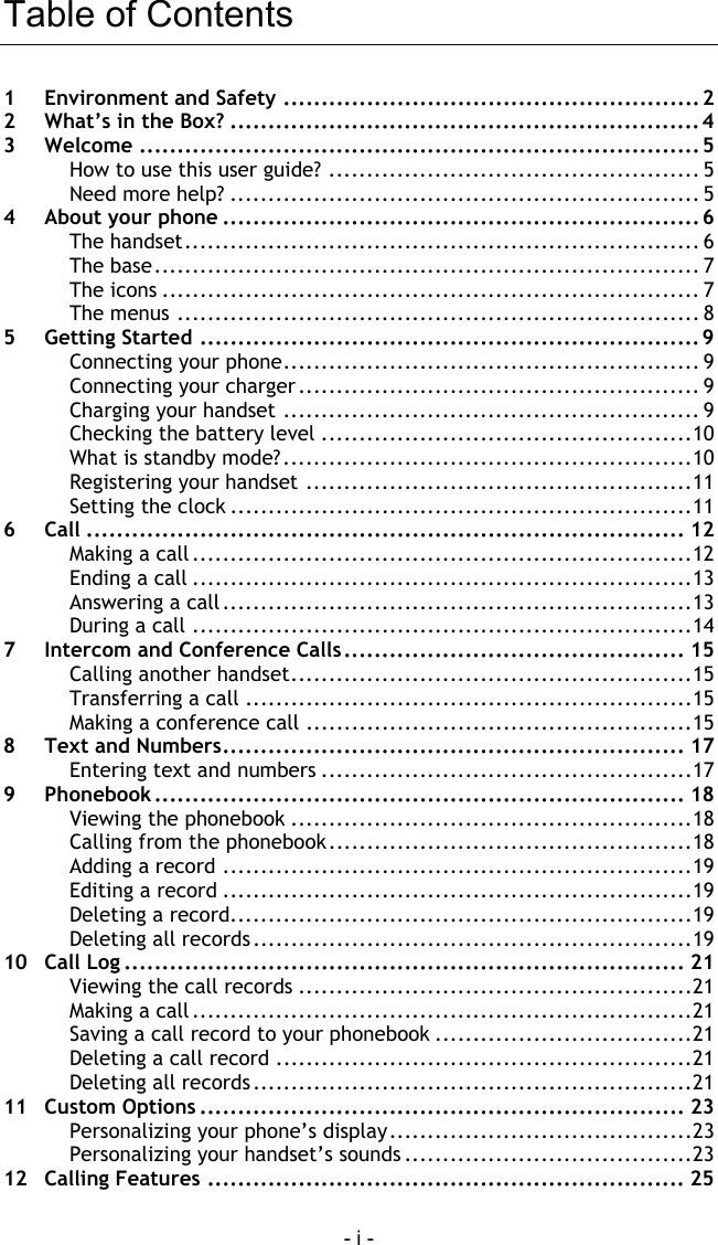 - i - Table of Contents 1  Environment and Safety ....................................................... 2 2  What&rsquo;s in the Box? ..............................................................4 3 Welcome ..........................................................................5 How to use this user guide? ................................................. 5 Need more help? .............................................................. 5 4  About your phone ...............................................................6 The handset.................................................................... 6 The base........................................................................ 7 The icons ....................................................................... 7 The menus ..................................................................... 8 5 Getting Started .................................................................. 9 Connecting your phone....................................................... 9 Connecting your charger ..................................................... 9 Charging your handset ....................................................... 9 Checking the battery level .................................................10 What is standby mode?......................................................10 Registering your handset ...................................................11 Setting the clock .............................................................11 6 Call ............................................................................... 12 Making a call ..................................................................12 Ending a call ..................................................................13 Answering a call..............................................................13 During a call ..................................................................14 7  Intercom and Conference Calls............................................. 15 Calling another handset.....................................................15 Transferring a call ...........................................................15 Making a conference call ...................................................15 8  Text and Numbers............................................................. 17 Entering text and numbers .................................................17 9 Phonebook ...................................................................... 18 Viewing the phonebook .....................................................18 Calling from the phonebook................................................18 Adding a record ..............................................................19 Editing a record ..............................................................19 Deleting a record.............................................................19 Deleting all records..........................................................19 10 Call Log .......................................................................... 21 Viewing the call records ....................................................21 Making a call ..................................................................21 Saving a call record to your phonebook ..................................21 Deleting a call record .......................................................21 Deleting all records..........................................................21 11 Custom Options ................................................................ 23 Personalizing your phone&rsquo;s display........................................23 Personalizing your handset&rsquo;s sounds ......................................23 12 Calling Features ............................................................... 25 