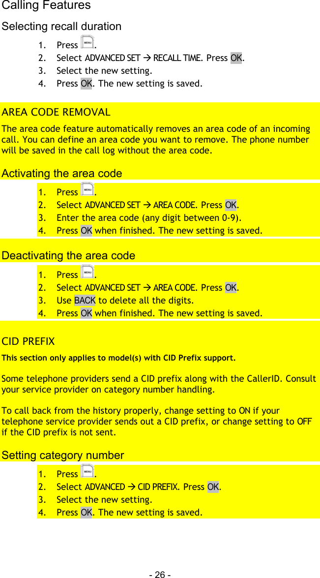 Calling Features - 26 - Selecting recall duration 1. Press  . 2. Select ADVANCED SET  RECALL TIME. Press OK. 3.  Select the new setting. 4. Press OK. The new setting is saved.  AREA CODE REMOVAL The area code feature automatically removes an area code of an incoming call. You can define an area code you want to remove. The phone number will be saved in the call log without the area code.  Activating the area code 1. Press  . 2. Select ADVANCED SET  AREA CODE. Press OK. 3.  Enter the area code (any digit between 0-9). 4. Press OK when finished. The new setting is saved.  Deactivating the area code 1. Press  . 2. Select ADVANCED SET  AREA CODE. Press OK. 3. Use BACK to delete all the digits. 4. Press OK when finished. The new setting is saved.  CID PREFIX This section only applies to model(s) with CID Prefix support.  Some telephone providers send a CID prefix along with the CallerID. Consult your service provider on category number handling.  To call back from the history properly, change setting to ON if your telephone service provider sends out a CID prefix, or change setting to OFF if the CID prefix is not sent.  Setting category number 1. Press  . 2. Select ADVANCED  CID PREFIX. Press OK. 3.  Select the new setting. 4. Press OK. The new setting is saved. 