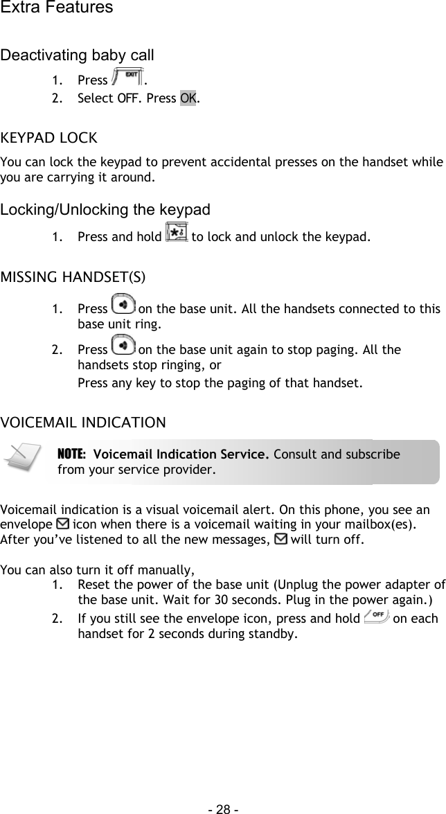 Extra Features - 28 -  Deactivating baby call 1. Press  . 2.  Select OFF. Press OK.  KEYPAD LOCK You can lock the keypad to prevent accidental presses on the handset while you are carrying it around.  Locking/Unlocking the keypad 1.  Press and hold   to lock and unlock the keypad.  MISSING HANDSET(S) 1. Press   on the base unit. All the handsets connected to this base unit ring. 2. Press   on the base unit again to stop paging. All the handsets stop ringing, or Press any key to stop the paging of that handset.  VOICEMAIL INDICATION   Voicemail indication is a visual voicemail alert. On this phone, you see an envelope   icon when there is a voicemail waiting in your mailbox(es).  After you&rsquo;ve listened to all the new messages,   will turn off.  You can also turn it off manually, 1.  Reset the power of the base unit (Unplug the power adapter of the base unit. Wait for 30 seconds. Plug in the power again.) 2.  If you still see the envelope icon, press and hold   on each handset for 2 seconds during standby. NOTE:  Voicemail Indication Service. Consult and subscribe from your service provider. 