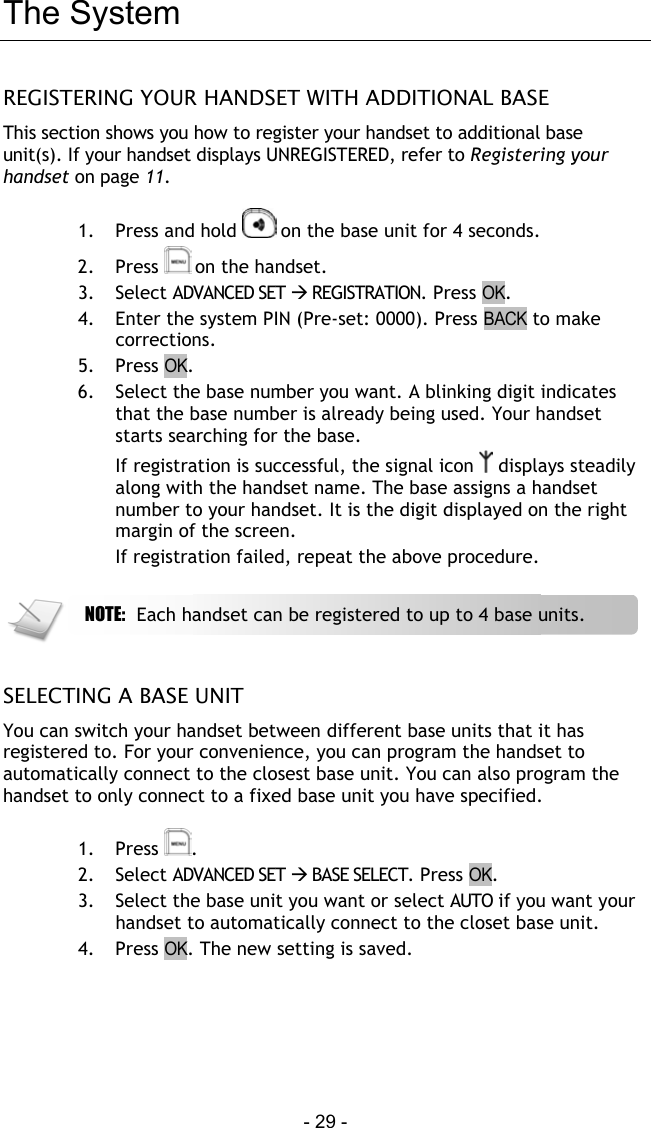  - 29 - The System REGISTERING YOUR HANDSET WITH ADDITIONAL BASE This section shows you how to register your handset to additional base unit(s). If your handset displays UNREGISTERED, refer to Registering your handset on page 11.  1.  Press and hold   on the base unit for 4 seconds.  2. Press  on the handset. 3. Select ADVANCED SET  REGISTRATION. Press OK. 4.  Enter the system PIN (Pre-set: 0000). Press BACK to make corrections. 5. Press OK. 6.  Select the base number you want. A blinking digit indicates that the base number is already being used. Your handset starts searching for the base. If registration is successful, the signal icon   displays steadily along with the handset name. The base assigns a handset number to your handset. It is the digit displayed on the right margin of the screen. If registration failed, repeat the above procedure.    SELECTING A BASE UNIT You can switch your handset between different base units that it has registered to. For your convenience, you can program the handset to automatically connect to the closest base unit. You can also program the handset to only connect to a fixed base unit you have specified.  1. Press  . 2. Select ADVANCED SET  BASE SELECT. Press OK. 3.  Select the base unit you want or select AUTO if you want your handset to automatically connect to the closet base unit.  4. Press OK. The new setting is saved.      NOTE:  Each handset can be registered to up to 4 base units.  