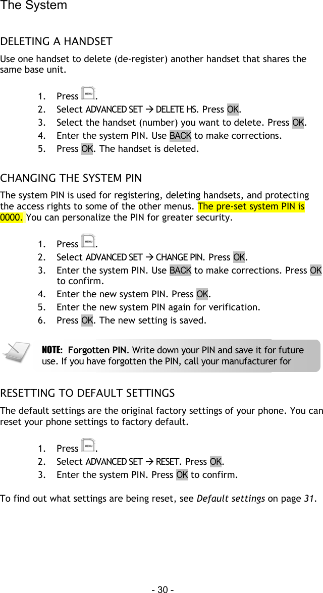 The System - 30 -  DELETING A HANDSET Use one handset to delete (de-register) another handset that shares the same base unit.  1. Press  . 2. Select ADVANCED SET  DELETE HS. Press OK. 3.  Select the handset (number) you want to delete. Press OK. 4.  Enter the system PIN. Use BACK to make corrections. 5. Press OK. The handset is deleted.  CHANGING THE SYSTEM PIN The system PIN is used for registering, deleting handsets, and protecting the access rights to some of the other menus. The pre-set system PIN is 0000. You can personalize the PIN for greater security.  1. Press  . 2. Select ADVANCED SET  CHANGE PIN. Press OK. 3.  Enter the system PIN. Use BACK to make corrections. Press OK to confirm. 4.  Enter the new system PIN. Press OK. 5.  Enter the new system PIN again for verification. 6. Press OK. The new setting is saved.    RESETTING TO DEFAULT SETTINGS The default settings are the original factory settings of your phone. You can reset your phone settings to factory default.  1. Press  . 2. Select ADVANCED SET  RESET. Press OK. 3.  Enter the system PIN. Press OK to confirm.   To find out what settings are being reset, see Default settings on page 31.   NOTE:  Forgotten PIN. Write down your PIN and save it for future use. If you have forgotten the PIN, call your manufacturer for 