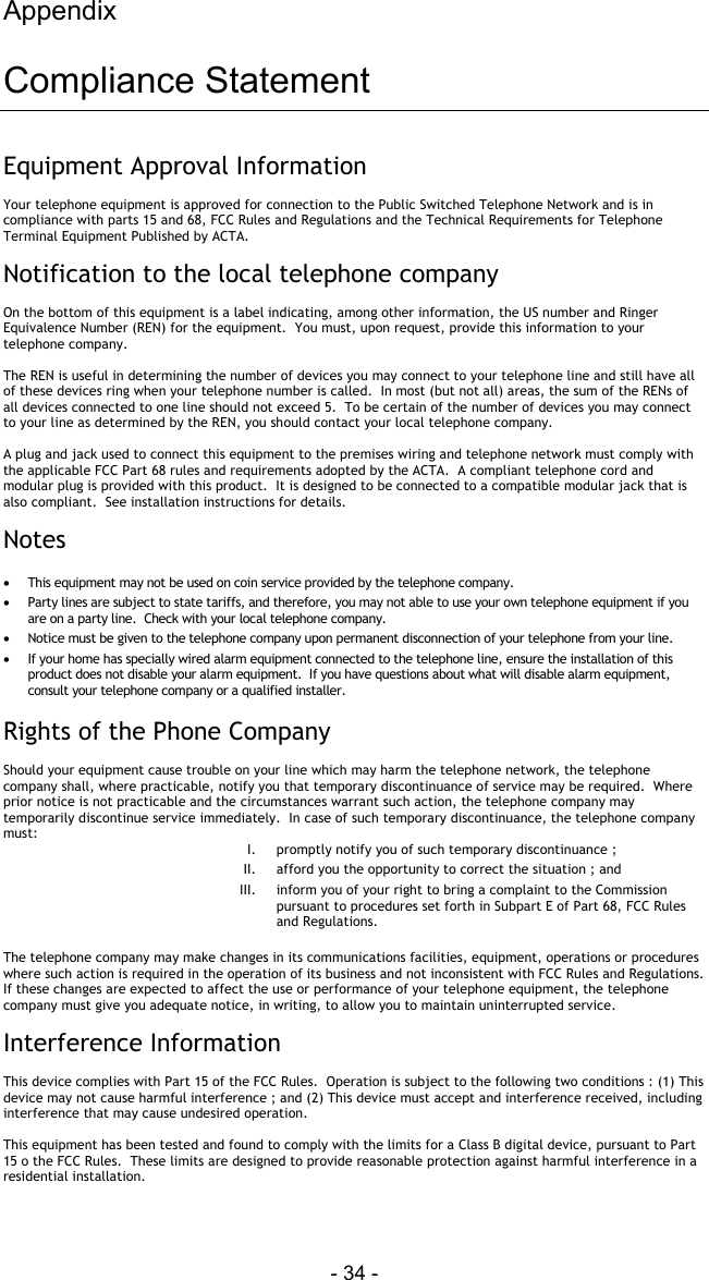 Appendix - 34 -  Compliance Statement Equipment Approval Information  Your telephone equipment is approved for connection to the Public Switched Telephone Network and is in compliance with parts 15 and 68, FCC Rules and Regulations and the Technical Requirements for Telephone Terminal Equipment Published by ACTA.  Notification to the local telephone company  On the bottom of this equipment is a label indicating, among other information, the US number and Ringer Equivalence Number (REN) for the equipment.  You must, upon request, provide this information to your telephone company.  The REN is useful in determining the number of devices you may connect to your telephone line and still have all of these devices ring when your telephone number is called.  In most (but not all) areas, the sum of the RENs of all devices connected to one line should not exceed 5.  To be certain of the number of devices you may connect to your line as determined by the REN, you should contact your local telephone company.    A plug and jack used to connect this equipment to the premises wiring and telephone network must comply with the applicable FCC Part 68 rules and requirements adopted by the ACTA.  A compliant telephone cord and modular plug is provided with this product.  It is designed to be connected to a compatible modular jack that is also compliant.  See installation instructions for details.  Notes  &bull;  This equipment may not be used on coin service provided by the telephone company. &bull;  Party lines are subject to state tariffs, and therefore, you may not able to use your own telephone equipment if you are on a party line.  Check with your local telephone company. &bull;  Notice must be given to the telephone company upon permanent disconnection of your telephone from your line. &bull;  If your home has specially wired alarm equipment connected to the telephone line, ensure the installation of this product does not disable your alarm equipment.  If you have questions about what will disable alarm equipment, consult your telephone company or a qualified installer.  Rights of the Phone Company  Should your equipment cause trouble on your line which may harm the telephone network, the telephone company shall, where practicable, notify you that temporary discontinuance of service may be required.  Where prior notice is not practicable and the circumstances warrant such action, the telephone company may temporarily discontinue service immediately.  In case of such temporary discontinuance, the telephone company must: I.  promptly notify you of such temporary discontinuance ; II.  afford you the opportunity to correct the situation ; and  III.  inform you of your right to bring a complaint to the Commission pursuant to procedures set forth in Subpart E of Part 68, FCC Rules and Regulations.  The telephone company may make changes in its communications facilities, equipment, operations or procedures where such action is required in the operation of its business and not inconsistent with FCC Rules and Regulations.  If these changes are expected to affect the use or performance of your telephone equipment, the telephone company must give you adequate notice, in writing, to allow you to maintain uninterrupted service.  Interference Information  This device complies with Part 15 of the FCC Rules.  Operation is subject to the following two conditions : (1) This device may not cause harmful interference ; and (2) This device must accept and interference received, including interference that may cause undesired operation.  This equipment has been tested and found to comply with the limits for a Class B digital device, pursuant to Part 15 o the FCC Rules.  These limits are designed to provide reasonable protection against harmful interference in a residential installation.  
