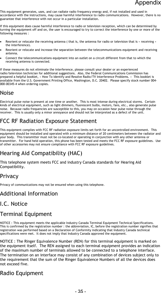 Appendix - 35 - This equipment generates, uses, and can radiate radio frequency energy and, if not installed and used in accordance with the instructions, may cause harmful interference to radio communications.  However, there is no guarantee that interference with not occur in a particular installation.  If this equipment does cause harmful interference to radio or television reception, which can be determined by turning the equipment off and on, the user is encouraged to try to correct the interference by one or more of the following measures :  &bull;  Reorient or relocate the receiving antenna ( that is, the antenna for radio or television that is &laquo; receiving &laquo;  the interference). &bull;  Reorient or relocate and increase the separation between the telecommunications equipment and receiving antenna. &bull;  Connect the telecommunications equipment into an outlet on a circuit different from that to which the receiving antenna is connected.  If these measures do not eliminate the interference, please consult your dealer or an experienced radio/television technician for additional suggestions.  Also, the Federal Communications Commission has prepared a helpful booklet, &laquo; How To Identify and Resolve Radio/TV Interference Problems. &raquo;  This booklet is available from the U.S. Government Printing Office, Washington, D.C. 20402.  Please specify stock number 004-000-00345-4 when ordering copies.  Noise  Electrical pulse noise is present at one time or another.  This is most intense during electrical storms.  Certain kinds of electrical equipment, such as light dimmers, fluorescent bulbs, motors, fans, etc., also generate pulse noise.  Because radio frequencies are susceptible to this, you may on occasion hear pulse noise through the receiver.  This is usually only a minor annoyance and should not be interpreted as a defect of the unit.  FCC RF Radiation Exposure Statement  This equipment complies with FCC RF radiation exposure limits set forth for an uncontrolled environment.  This equipment should be installed and operated with a minimum distance of 20 centimeters between the radiator and your body.  This transmitter must not be co-located or operating in conjunction with any other antenna or transmitter.  For hand held operation, this phone has been tested and meets the FCC RF exposure guidelines.  Use of other accessories may not ensure compliance with FCC RF exposure guidelines.  Hearing Aid Compatibility (HAC)  This telephone system meets FCC and industry Canada standards for Hearing Aid Compatibility.  Privacy  Privacy of communications may not be ensured when using this telephone.  Additional Information  I.C. Notice  Terminal Equipment  NOTICE : This equipment meets the applicable Industry Canada Terminal Equipment Technical Specifications.  This is confirmed by the registration number : the abbreviation, IC, before the registration number signifies that registration was performed based on a Declaration of Conformity indicating that Industry Canada technical specifications were met.  It does not imply that Industry Canada approved the equipment.  NOTICE : The Ringer Equivalence Number (REN) for this terminal equipment is marked on the equipment itself.  The REN assigned to each terminal equipment provides an indication of the maximum number of terminals allowed to be connected to a telephone interface.  The termination on an interface may consist of any combination of devices subject only to the requirement that the sum of the Ringer Equivalence Numbers of all the devices does not exceed five.  Radio Equipment    