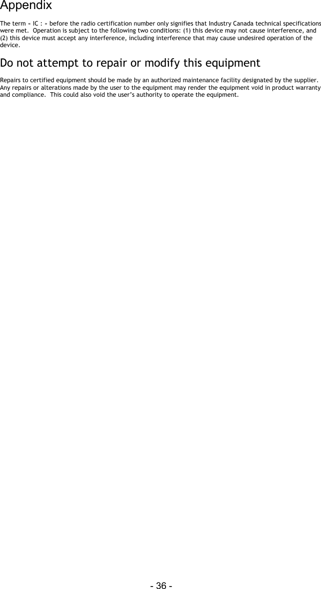 Appendix - 36 - The term &laquo; IC : &raquo; before the radio certification number only signifies that Industry Canada technical specifications were met.  Operation is subject to the following two conditions: (1) this device may not cause interference, and (2) this device must accept any interference, including interference that may cause undesired operation of the device.  Do not attempt to repair or modify this equipment   Repairs to certified equipment should be made by an authorized maintenance facility designated by the supplier.  Any repairs or alterations made by the user to the equipment may render the equipment void in product warranty and compliance.  This could also void the user&rsquo;s authority to operate the equipment.           