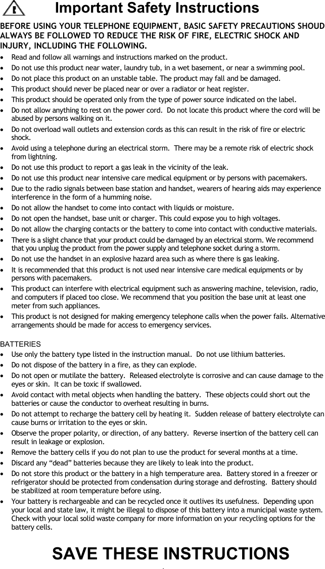 - 1 -   BEFORE USING YOUR TELEPHONE EQUIPMENT, BASIC SAFETY PRECAUTIONS SHOUD ALWAYS BE FOLLOWED TO REDUCE THE RISK OF FIRE, ELECTRIC SHOCK AND INJURY, INCLUDING THE FOLLOWING. &bull;  Read and follow all warnings and instructions marked on the product. &bull;  Do not use this product near water, laundry tub, in a wet basement, or near a swimming pool. &bull;  Do not place this product on an unstable table. The product may fall and be damaged. &bull;  This product should never be placed near or over a radiator or heat register.   &bull;  This product should be operated only from the type of power source indicated on the label.   &bull;  Do not allow anything to rest on the power cord.  Do not locate this product where the cord will be abused by persons walking on it. &bull;  Do not overload wall outlets and extension cords as this can result in the risk of fire or electric shock. &bull;  Avoid using a telephone during an electrical storm.  There may be a remote risk of electric shock from lightning. &bull;  Do not use this product to report a gas leak in the vicinity of the leak. &bull;  Do not use this product near intensive care medical equipment or by persons with pacemakers. &bull;  Due to the radio signals between base station and handset, wearers of hearing aids may experience interference in the form of a humming noise. &bull;  Do not allow the handset to come into contact with liquids or moisture. &bull;  Do not open the handset, base unit or charger. This could expose you to high voltages. &bull;  Do not allow the charging contacts or the battery to come into contact with conductive materials. &bull;  There is a slight chance that your product could be damaged by an electrical storm. We recommend that you unplug the product from the power supply and telephone socket during a storm. &bull;  Do not use the handset in an explosive hazard area such as where there is gas leaking. &bull;  It is recommended that this product is not used near intensive care medical equipments or by persons with pacemakers. &bull;  This product can interfere with electrical equipment such as answering machine, television, radio, and computers if placed too close. We recommend that you position the base unit at least one meter from such appliances. &bull;  This product is not designed for making emergency telephone calls when the power fails. Alternative arrangements should be made for access to emergency services.  BATTERIES &bull;  Use only the battery type listed in the instruction manual.  Do not use lithium batteries. &bull;  Do not dispose of the battery in a fire, as they can explode.   &bull;  Do not open or mutilate the battery.  Released electrolyte is corrosive and can cause damage to the eyes or skin.  It can be toxic if swallowed. &bull;  Avoid contact with metal objects when handling the battery.  These objects could short out the batteries or cause the conductor to overheat resulting in burns. &bull;  Do not attempt to recharge the battery cell by heating it.  Sudden release of battery electrolyte can cause burns or irritation to the eyes or skin. &bull;  Observe the proper polarity, or direction, of any battery.  Reverse insertion of the battery cell can result in leakage or explosion. &bull;  Remove the battery cells if you do not plan to use the product for several months at a time.   &bull;  Discard any &ldquo;dead&rdquo; batteries because they are likely to leak into the product. &bull;  Do not store this product or the battery in a high temperature area.  Battery stored in a freezer or refrigerator should be protected from condensation during storage and defrosting.  Battery should be stabilized at room temperature before using. &bull;  Your battery is rechargeable and can be recycled once it outlives its usefulness.  Depending upon your local and state law, it might be illegal to dispose of this battery into a municipal waste system.  Check with your local solid waste company for more information on your recycling options for the battery cells.  SAVE THESE INSTRUCTIONS Important Safety Instructions