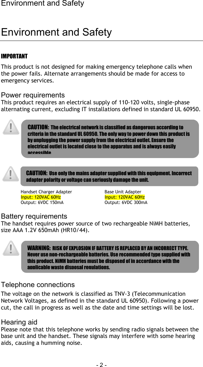 Environment and Safety - 2 -   Environment and Safety IMPORTANT This product is not designed for making emergency telephone calls when the power fails. Alternate arrangements should be made for access to emergency services.  Power requirements This product requires an electrical supply of 110-120 volts, single-phase alternating current, excluding IT installations defined in standard UL 60950.         Handset Charger Adapter Input: 120VAC 60Hz Output: 6VDC 150mA Base Unit Adapter Input: 120VAC 60Hz Output: 6VDC 300mA  Battery requirements The handset requires power source of two rechargeable NiMH batteries, size AAA 1.2V 650mAh (HR10/44).     Telephone connections The voltage on the network is classified as TNV-3 (Telecommunication Network Voltages, as defined in the standard UL 60950). Following a power cut, the call in progress as well as the date and time settings will be lost.  Hearing aid Please note that this telephone works by sending radio signals between the base unit and the handset. These signals may interfere with some hearing aids, causing a humming noise.  CAUTION:  Use only the mains adapter supplied with this equipment. Incorrect adapter polarity or voltage can seriously damage the unit. CAUTION:  The electrical network is classified as dangerous according to criteria in the standard UL 60950. The only way to power down this product is by unplugging the power supply from the electrical outlet. Ensure the electrical outlet is located close to the apparatus and is always easily accessible WARNING:  RISK OF EXPLOSION IF BATTERY IS REPLACED BY AN INCORRECT TYPE. Never use non-rechargeable batteries. Use recommended type supplied with this product. NiMH batteries must be disposed of in accordance with the applicable waste disposal regulations. 