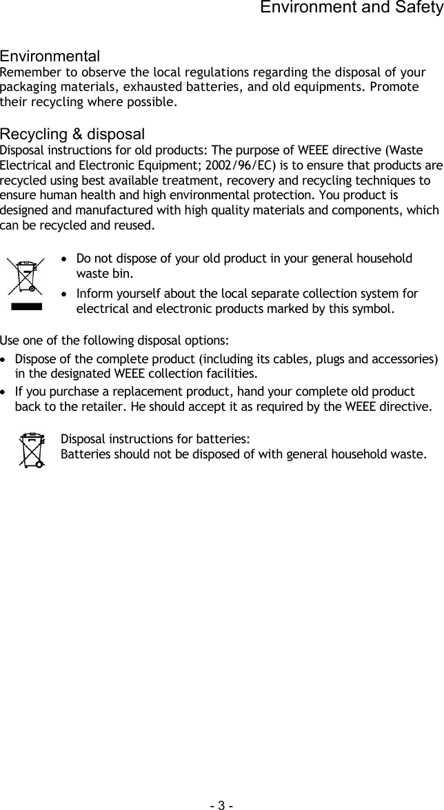Environment and Safety - 3 -  Environmental Remember to observe the local regulations regarding the disposal of your packaging materials, exhausted batteries, and old equipments. Promote their recycling where possible.  Recycling &amp; disposal Disposal instructions for old products: The purpose of WEEE directive (Waste Electrical and Electronic Equipment; 2002/96/EC) is to ensure that products are recycled using best available treatment, recovery and recycling techniques to ensure human health and high environmental protection. You product is designed and manufactured with high quality materials and components, which can be recycled and reused.   &bull;  Do not dispose of your old product in your general household waste bin.  &bull;  Inform yourself about the local separate collection system for electrical and electronic products marked by this symbol.  Use one of the following disposal options: &bull;  Dispose of the complete product (including its cables, plugs and accessories) in the designated WEEE collection facilities. &bull;  If you purchase a replacement product, hand your complete old product back to the retailer. He should accept it as required by the WEEE directive.   Disposal instructions for batteries: Batteries should not be disposed of with general household waste. 