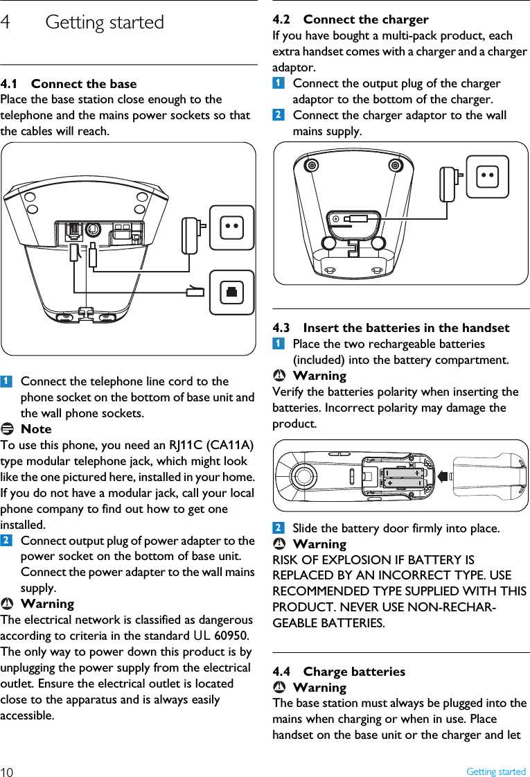 10 Getting started4 Getting started4.1 Connect the basePlace the base station close enough to the telephone and the mains power sockets so that the cables will reach.Connect the telephone line cord to the phone socket on the bottom of base unit and the wall phone sockets.NoteTo use this phone, you need an RJ11C (CA11A) type modular telephone jack, which might look like the one pictured here, installed in your home. If you do not have a modular jack, call your local phone company to find out how to get one installed.Connect output plug of power adapter to the power socket on the bottom of base unit.  Connect the power adapter to the wall mains supply.WarningThe electrical network is classified as dangerous according to criteria in the standard UL 60950. The only way to power down this product is by unplugging the power supply from the electrical outlet. Ensure the electrical outlet is located close to the apparatus and is always easily accessible.4.2 Connect the chargerIf you have bought a multi-pack product, each extra handset comes with a charger and a charger adaptor.Connect the output plug of the charger adaptor to the bottom of the charger.Connect the charger adaptor to the wall mains supply.4.3 Insert the batteries in the handsetPlace the two rechargeable batteries (included) into the battery compartment.WarningVerify the batteries polarity when inserting the batteries. Incorrect polarity may damage the product.Slide the battery door firmly into place.WarningRISK OF EXPLOSION IF BATTERY IS REPLACED BY AN INCORRECT TYPE. USE RECOMMENDED TYPE SUPPLIED WITH THIS PRODUCT. NEVER USE NON-RECHAR-GEABLE BATTERIES.4.4 Charge batteriesWarningThe base station must always be plugged into the mains when charging or when in use. Place handset on the base unit or the charger and let 12!121!2!!