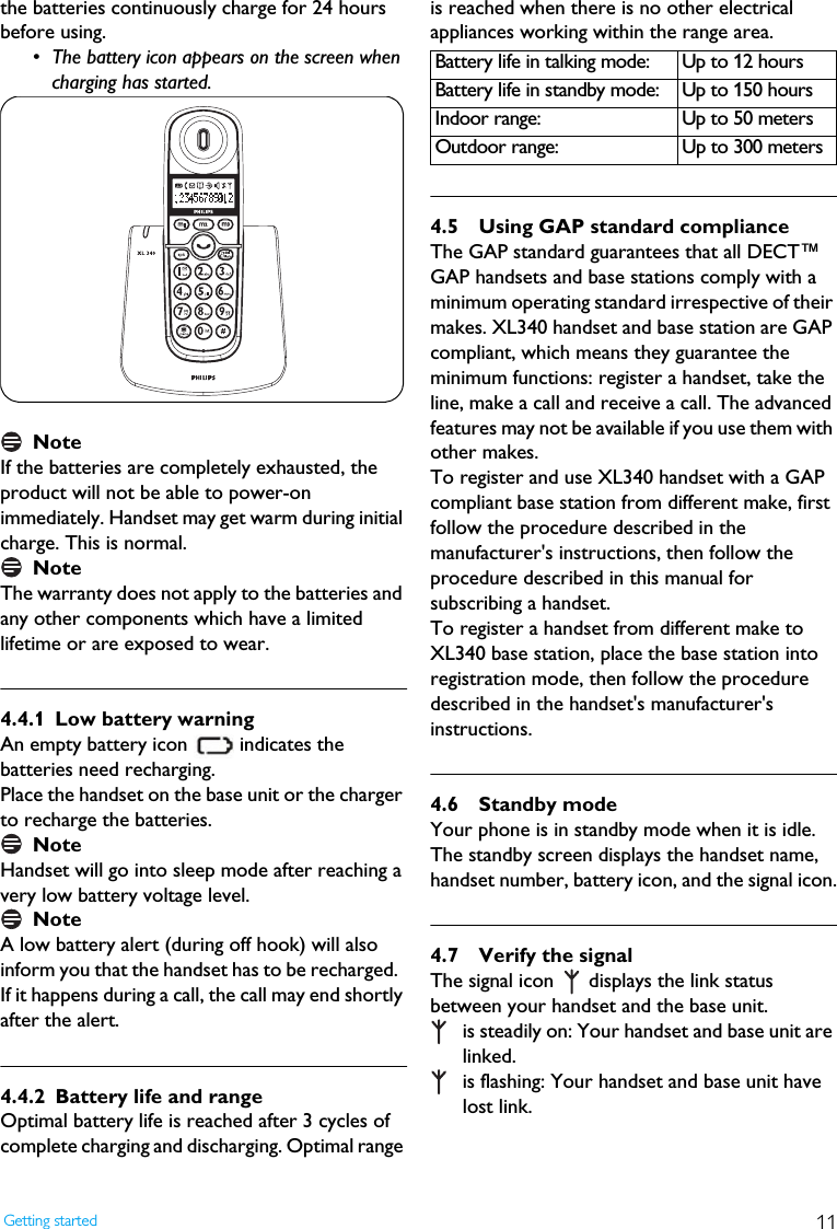 11Getting startedthe batteries continuously charge for 24 hours before using.&bull; The battery icon appears on the screen when charging has started.NoteIf the batteries are completely exhausted, the product will not be able to power-on immediately. Handset may get warm during initial charge. This is normal. NoteThe warranty does not apply to the batteries and any other components which have a limited lifetime or are exposed to wear.4.4.1 Low battery warningAn empty battery icon   indicates the batteries need recharging. Place the handset on the base unit or the charger to recharge the batteries.NoteHandset will go into sleep mode after reaching a very low battery voltage level.NoteA low battery alert (during off hook) will also inform you that the handset has to be recharged.  If it happens during a call, the call may end shortly after the alert.4.4.2 Battery life and rangeOptimal battery life is reached after 3 cycles of complete charging and discharging. Optimal range is reached when there is no other electrical appliances working within the range area.4.5 Using GAP standard complianceThe GAP standard guarantees that all DECT&trade; GAP handsets and base stations comply with a minimum operating standard irrespective of their makes. XL340 handset and base station are GAP compliant, which means they guarantee the minimum functions: register a handset, take the line, make a call and receive a call. The advanced features may not be available if you use them with other makes.To register and use XL340 handset with a GAP compliant base station from different make, first follow the procedure described in the manufacturer's instructions, then follow the procedure described in this manual for subscribing a handset. To register a handset from different make to XL340 base station, place the base station into registration mode, then follow the procedure described in the handset's manufacturer's instructions. 4.6 Standby modeYour phone is in standby mode when it is idle. The standby screen displays the handset name, handset number, battery icon, and the signal icon.4.7 Verify the signalThe signal icon   displays the link status between your handset and the base unit.  is steadily on: Your handset and base unit are linked. is flashing: Your handset and base unit have lost link. Battery life in talking mode: Up to 12 hoursBattery life in standby mode: Up to 150 hoursIndoor range: Up to 50 metersOutdoor range: Up to 300 meters