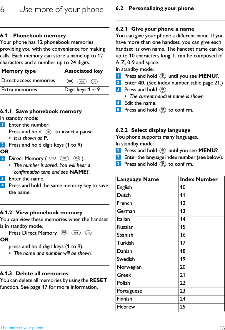 15Use more of your phone6 Use more of your phone6.1 Phonebook memoryYour phone has 12 phonebook memories providing you with the convenience for making calls. Each memory can store a name up to 12 characters and a number up to 24 digits.6.1.1 Save phonebook memoryIn standby mode:Enter the number. Press and hold   to insert a pause.&bull; It is shown as P.Press and hold digit keys (1 to 9) ORDirect Memory (     ).&bull; The number is saved. You will hear a confirmation tone and see NAME?.Enter the name. Press and hold the same memory key to save the name.6.1.2 View phonebook memoryYou can view these memories when the handset is in standby mode.Press Direct Memory     ORpress and hold digit keys (1 to 9). &bull; The name and number will be shown.6.1.3 Delete all memoriesYou can delete all memories by using the RESET  function. See page 17 for more information.6.2 Personalizing your phone6.2.1 Give your phone a nameYou can give your phone a different name. If you have more than one handset, you can give each handset its own name. The handset name can be up to 10 characters long. It can be composed of A-Z, 0-9 and space.In standby mode:Press and hold   until you see MENU?.Enter 40. (See index number table page 21.)Press and hold  .&bull; The current handset name is shown.Edit the name.Press and hold   to confirm.6.2.2 Select display languageYou phone supports many languages.In standby mode:Press and hold   until you see MENU?.Enter the language index number (see below).  Press and hold   to confirm.Memory type Associated keyDirect access memories   Extra memories Digit keys 1 ~ 912234Language Name Index NumberEnglish 10Dutch 11French 12German 13Italian 14Russian 15Spanish 16Turkish 17Danish 18Swedish 19Norwegian 20Greek 21Polish 22Portuguese 23Finnish 24Hebrew 2512345123