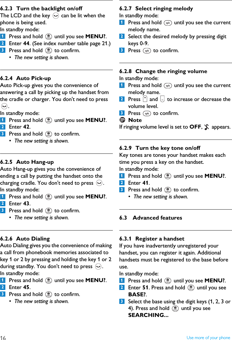 16 Use more of your phone6.2.3 Turn the backlight on/offThe LCD and the key   can be lit when the phone is being used. In standby mode:Press and hold   until you see MENU?.Enter 44. (See index number table page 21.)Press and hold   to confirm.&bull; The new setting is shown.6.2.4 Auto Pick-upAuto Pick-up gives you the convenience of answering a call by picking up the handset from the cradle or charger. You don't need to press  .In standby mode:Press and hold   until you see MENU?.Enter 42.Press and hold   to confirm.&bull; The new setting is shown.6.2.5 Auto Hang-upAuto Hang-up gives you the convenience of ending a call by putting the handset onto the charging cradle. You don't need to press  .In standby mode:Press and hold   until you see MENU?.Enter 43. Press and hold   to confirm.&bull; The new setting is shown.6.2.6 Auto DialingAuto Dialing gives you the convenience of making a call from phonebook memories associated to key 1 or 2 by pressing and holding the key 1 or 2 during standby. You don't need to press  .In standby mode:Press and hold   until you see MENU?.Enter 45. Press and hold   to confirm.&bull; The new setting is shown.6.2.7 Select ringing melodyIn standby mode:Press and hold   until you see the current melody name.Select the desired melody by pressing digit keys 0-9.Press   to confirm.6.2.8 Change the ringing volumeIn standby mode:Press and hold   until you see the current melody name.Press   and   to increase or decrease the volume level.Press   to confirm.NoteIf ringing volume level is set to OFF,   appears. 6.2.9 Turn the key tone on/offKey tones are tones your handset makes each time you press a key on the handset.In standby mode:Press and hold   until you see MENU?.Enter 41.  Press and hold   to confirm.&bull; The new setting is shown.6.3 Advanced features6.3.1 Register a handsetIf you have inadvertently unregistered your handset, you can register it again. Additional handsets must be registered to the base before use.In standby mode:Press and hold   until you see MENU?.Enter 51. Press and hold   until you see BASE?. Select the base using the digit keys (1, 2, 3 or 4). Press and hold   until you see SEARCHING...123123123123123123123123