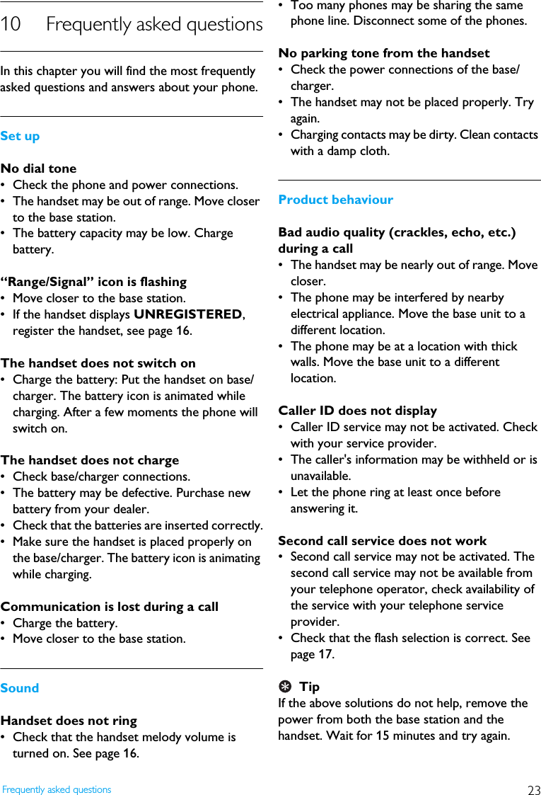 23Frequently asked questions10 Frequently asked questionsIn this chapter you will find the most frequently asked questions and answers about your phone.Set upNo dial tone&bull; Check the phone and power connections.&bull; The handset may be out of range. Move closer to the base station.&bull; The battery capacity may be low. Charge battery.&ldquo;Range/Signal&rdquo; icon is flashing&bull; Move closer to the base station.&bull; If the handset displays UNREGISTERED, register the handset, see page 16.The handset does not switch on&bull; Charge the battery: Put the handset on base/charger. The battery icon is animated while charging. After a few moments the phone will switch on.The handset does not charge&bull; Check base/charger connections.&bull; The battery may be defective. Purchase new battery from your dealer.&bull; Check that the batteries are inserted correctly.&bull; Make sure the handset is placed properly on the base/charger. The battery icon is animating while charging.Communication is lost during a call&bull; Charge the battery.&bull; Move closer to the base station.SoundHandset does not ring&bull; Check that the handset melody volume is turned on. See page 16.&bull; Too many phones may be sharing the same phone line. Disconnect some of the phones.No parking tone from the handset&bull; Check the power connections of the base/charger.&bull; The handset may not be placed properly. Try again.&bull; Charging contacts may be dirty. Clean contacts with a damp cloth.Product behaviourBad audio quality (crackles, echo, etc.) during a call&bull; The handset may be nearly out of range. Move closer.&bull; The phone may be interfered by nearby electrical appliance. Move the base unit to a different location.&bull; The phone may be at a location with thick walls. Move the base unit to a different location.Caller ID does not display&bull; Caller ID service may not be activated. Check with your service provider.&bull; The caller's information may be withheld or is unavailable.&bull; Let the phone ring at least once before answering it.Second call service does not work&bull; Second call service may not be activated. The second call service may not be available from your telephone operator, check availability of the service with your telephone service provider.&bull; Check that the flash selection is correct. See page 17.TipIf the above solutions do not help, remove the power from both the base station and the handset. Wait for 15 minutes and try again.