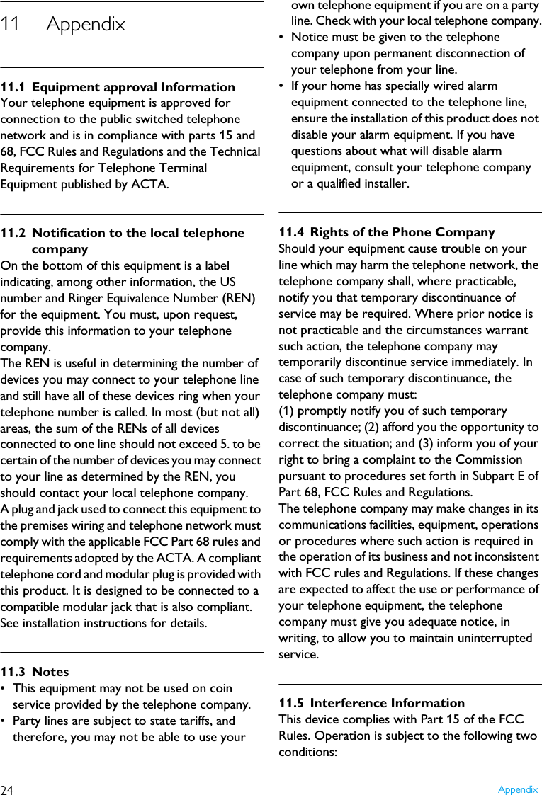 24 Appendix11 Appendix11.1 Equipment approval InformationYour telephone equipment is approved for connection to the public switched telephone network and is in compliance with parts 15 and 68, FCC Rules and Regulations and the Technical Requirements for Telephone Terminal Equipment published by ACTA.11.2 Notification to the local telephone companyOn the bottom of this equipment is a label indicating, among other information, the US number and Ringer Equivalence Number (REN) for the equipment. You must, upon request, provide this information to your telephone company.The REN is useful in determining the number of devices you may connect to your telephone line and still have all of these devices ring when your telephone number is called. In most (but not all) areas, the sum of the RENs of all devices connected to one line should not exceed 5. to be certain of the number of devices you may connect to your line as determined by the REN, you should contact your local telephone company.A plug and jack used to connect this equipment to the premises wiring and telephone network must comply with the applicable FCC Part 68 rules and requirements adopted by the ACTA. A compliant telephone cord and modular plug is provided with this product. It is designed to be connected to a compatible modular jack that is also compliant. See installation instructions for details.11.3 Notes&bull; This equipment may not be used on coin service provided by the telephone company.&bull; Party lines are subject to state tariffs, and therefore, you may not be able to use your own telephone equipment if you are on a party line. Check with your local telephone company.&bull; Notice must be given to the telephone company upon permanent disconnection of your telephone from your line.&bull; If your home has specially wired alarm equipment connected to the telephone line, ensure the installation of this product does not disable your alarm equipment. If you have questions about what will disable alarm equipment, consult your telephone company or a qualified installer.11.4 Rights of the Phone CompanyShould your equipment cause trouble on your line which may harm the telephone network, the telephone company shall, where practicable, notify you that temporary discontinuance of service may be required. Where prior notice is not practicable and the circumstances warrant such action, the telephone company may temporarily discontinue service immediately. In case of such temporary discontinuance, the telephone company must:(1) promptly notify you of such temporary discontinuance; (2) afford you the opportunity to correct the situation; and (3) inform you of your right to bring a complaint to the Commission pursuant to procedures set forth in Subpart E of Part 68, FCC Rules and Regulations.The telephone company may make changes in its communications facilities, equipment, operations or procedures where such action is required in the operation of its business and not inconsistent with FCC rules and Regulations. If these changes are expected to affect the use or performance of your telephone equipment, the telephone company must give you adequate notice, in writing, to allow you to maintain uninterrupted service.11.5 Interference InformationThis device complies with Part 15 of the FCC Rules. Operation is subject to the following two conditions:
