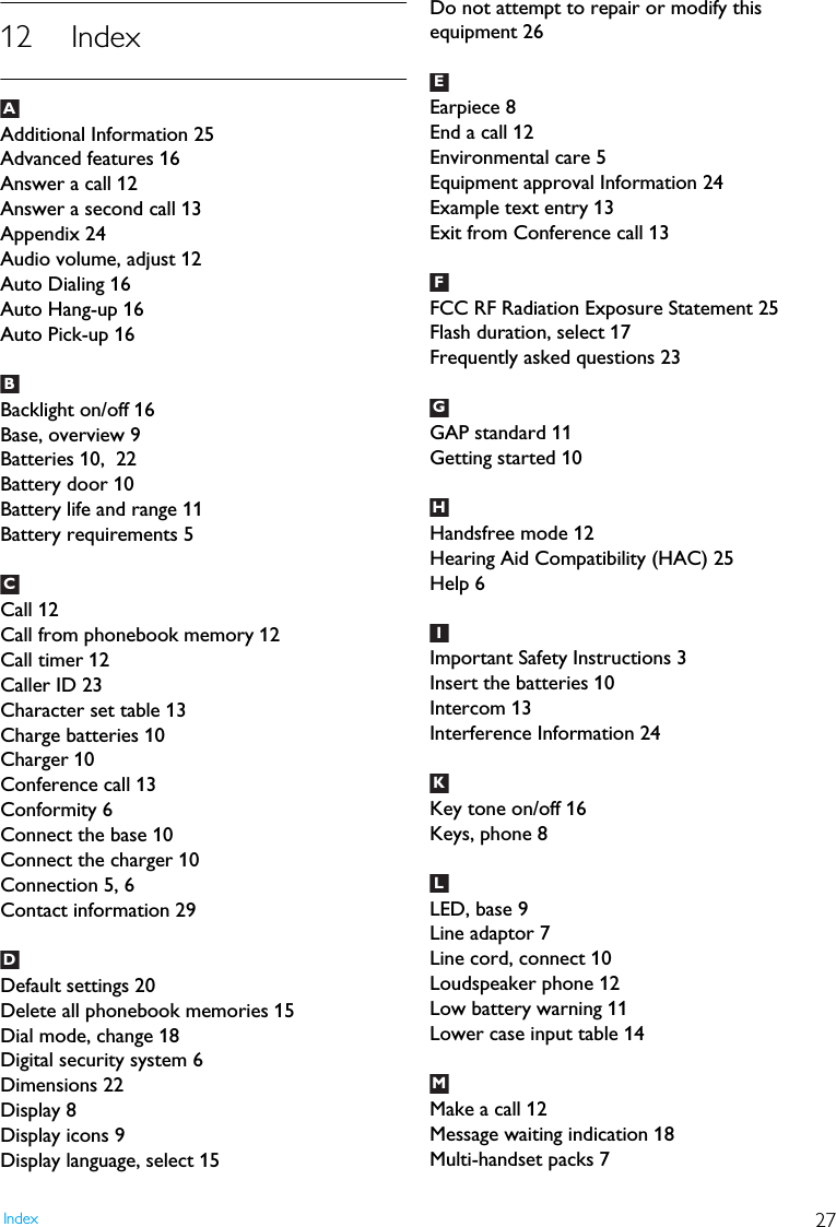 27Index12 IndexAdditional Information 25Advanced features 16Answer a call 12Answer a second call 13Appendix 24Audio volume, adjust 12Auto Dialing 16Auto Hang-up 16Auto Pick-up 16Backlight on/off 16Base, overview 9Batteries 10,  22Battery door 10Battery life and range 11Battery requirements 5Call 12Call from phonebook memory 12Call timer 12Caller ID 23Character set table 13Charge batteries 10Charger 10Conference call 13Conformity 6Connect the base 10Connect the charger 10Connection 5, 6Contact information 29Default settings 20Delete all phonebook memories 15Dial mode, change 18Digital security system 6Dimensions 22Display 8Display icons 9Display language, select 15Do not attempt to repair or modify this equipment 26Earpiece 8End a call 12Environmental care 5Equipment approval Information 24Example text entry 13Exit from Conference call 13FCC RF Radiation Exposure Statement 25Flash duration, select 17Frequently asked questions 23GAP standard 11Getting started 10Handsfree mode 12Hearing Aid Compatibility (HAC) 25Help 6Important Safety Instructions 3Insert the batteries 10Intercom 13Interference Information 24Key tone on/off 16Keys, phone 8LED, base 9Line adaptor 7Line cord, connect 10Loudspeaker phone 12Low battery warning 11Lower case input table 14Make a call 12Message waiting indication 18Multi-handset packs 7ABCDEFFGHIKLM
