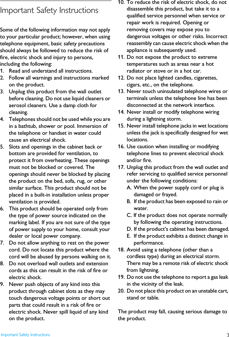 3Important Safety InstructionsImportant Safety InstructionsSome of the following information may not apply to your particular product; however, when using telephone equipment, basic safety precautions should always be followed to reduce the risk of fire, electric shock and injury to persons, including the following:1. Read and understand all instructions.2.  Follow all warnings and instructions marked on the product.3. Unplug this product from the wall outlet before cleaning. Do not use liquid cleaners or aerosol cleaners. Use a damp cloth for cleaning.4.  Telephones should not be used while you are in a bathtub, shower or pool. Immersion of the telephone or handset in water could cause an electrical shock.5.  Slots and openings in the cabinet back or bottom are provided for ventilation, to protect it from overheating. These openings must not be blocked or covered. The openings should never be blocked by placing the product on the bed, sofa, rug, or other similar surface. This product should not be placed in a built-in installation unless proper ventilation is provided.6.  This product should be operated only from the type of power source indicated on the marking label. If you are not sure of the type of power supply to your home, consult your dealer or local power company.7.  Do not allow anything to rest on the power cord. Do not locate this product where the cord will be abused by persons walking on it.8.  Do not overload wall outlets and extension cords as this can result in the risk of fire or electric shock.9.  Never push objects of any kind into this product through cabinet slots as they may touch dangerous voltage points or short out parts that could result in a risk of fire or electric shock. Never spill liquid of any kind on the product.10. To reduce the risk of electric shock, do not disassemble this product, but take it to a qualified service personnel when service or repair work is required. Opening or removing covers may expose you to dangerous voltages or other risks. Incorrect reassembly can cause electric shock when the appliance is subsequently used.11. Do not expose the product to extreme temperatures such as areas near a hot radiator or stove or in a hot car.12. Do not place lighted candles, cigarettes, cigars, etc., on the telephone.13. Never touch uninsulated telephone wires or terminals unless the telephone line has been disconnected at the network interface.14. Never install or modify telephone wiring during a lightning storm.15. Never install telephone jacks in wet locations unless the jack is specifically designed for wet locations.16. Use caution when installing or modifying telephone lines to prevent electrical shock and/or fire.17. Unplug this product from the wall outlet and refer servicing to qualified service personnel under the following conditions:A. When the power supply cord or plug is damaged or frayed.B. If the product has been exposed to rain or water.C. If the product does not operate normally by following the operating instructions.D. If the product&rsquo;s cabinet has been damaged.E. If the product exhibits a distinct change in performance.18. Avoid using a telephone (other than a cordless type) during an electrical storm. There may be a remote risk of electric shock from lightning.19. Do not use the telephone to report a gas leak in the vicinity of the leak.20. Do not place this product on an unstable cart, stand or table.The product may fall, causing serious damage to the product.