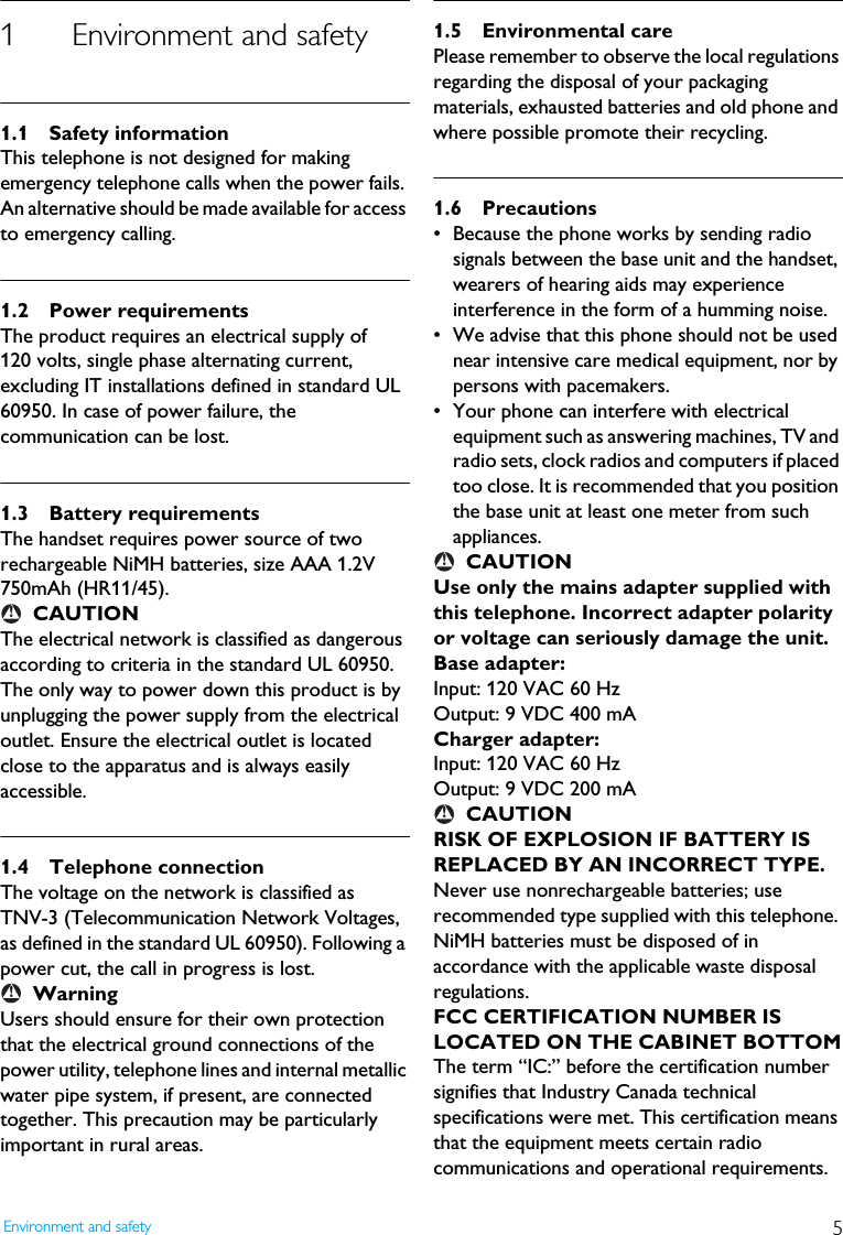 5Environment and safety1 Environment and safety1.1 Safety informationThis telephone is not designed for making emergency telephone calls when the power fails. An alternative should be made available for access to emergency calling.1.2 Power requirementsThe product requires an electrical supply of 120 volts, single phase alternating current, excluding IT installations defined in standard UL 60950. In case of power failure, the communication can be lost.1.3 Battery requirementsThe handset requires power source of two rechargeable NiMH batteries, size AAA 1.2V 750mAh (HR11/45).CAUTIONThe electrical network is classified as dangerous according to criteria in the standard UL 60950. The only way to power down this product is by unplugging the power supply from the electrical outlet. Ensure the electrical outlet is located close to the apparatus and is always easily accessible.1.4 Telephone connectionThe voltage on the network is classified as TNV-3 (Telecommunication Network Voltages, as defined in the standard UL 60950). Following a power cut, the call in progress is lost.WarningUsers should ensure for their own protection that the electrical ground connections of the power utility, telephone lines and internal metallic water pipe system, if present, are connected together. This precaution may be particularly important in rural areas.1.5 Environmental carePlease remember to observe the local regulations regarding the disposal of your packaging materials, exhausted batteries and old phone and where possible promote their recycling.1.6 Precautions&bull; Because the phone works by sending radio signals between the base unit and the handset, wearers of hearing aids may experience interference in the form of a humming noise.&bull; We advise that this phone should not be used near intensive care medical equipment, nor by persons with pacemakers.&bull; Your phone can interfere with electrical equipment such as answering machines, TV and radio sets, clock radios and computers if placed too close. It is recommended that you position the base unit at least one meter from such appliances.CAUTIONUse only the mains adapter supplied with this telephone. Incorrect adapter polarity or voltage can seriously damage the unit.Base adapter:Input: 120 VAC 60 HzOutput: 9 VDC 400 mACharger adapter:Input: 120 VAC 60 HzOutput: 9 VDC 200 mACAUTIONRISK OF EXPLOSION IF BATTERY IS REPLACED BY AN INCORRECT TYPE. Never use nonrechargeable batteries; use recommended type supplied with this telephone. NiMH batteries must be disposed of in accordance with the applicable waste disposal regulations.FCC CERTIFICATION NUMBER IS LOCATED ON THE CABINET BOTTOMThe term &ldquo;IC:&rdquo; before the certification number signifies that Industry Canada technical specifications were met. This certification means that the equipment meets certain radio communications and operational requirements.!!!!