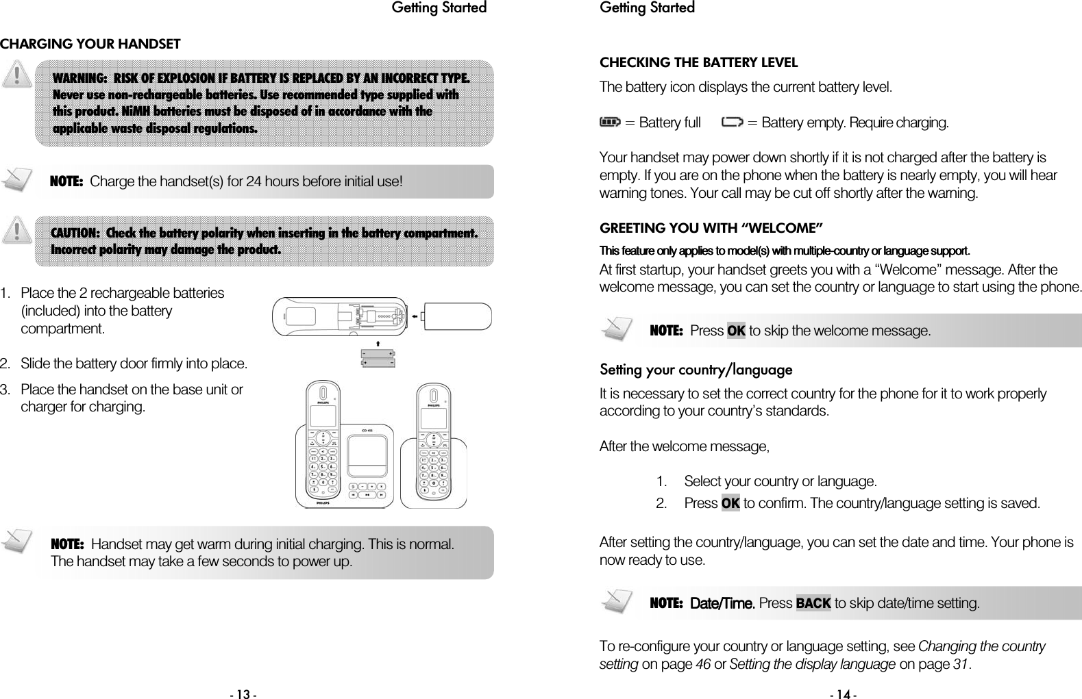 Getting Started - 13 - CHARGING YOUR HANDSET      1. Place the 2 rechargeable batteries (included) into the battery compartment.  2. Slide the battery door firmly into place.   3. Place the handset on the base unit or charger for charging.        WARNING:  RISK OF EXPLOSION IF BATTERY IS REPLACED BY AN INCORRECT TYPE. Never use non-rechargeable batteries. Use recommended type supplied with this product. NiMH batteries must be disposed of in accordance with the applicable waste disposal regulations. NOTE:  Charge the handset(s) for 24 hours before initial use!NOTE:  Handset may get warm during initial charging. This is normal. The handset may take a few seconds to power up. CAUTION:  Check the battery polarity when inserting in the battery compartment. Incorrect polarity may damage the product. Getting Started  - 14 - CHECKING THE BATTERY LEVEL The battery icon displays the current battery level.   = Battery full        = Battery empty. Require charging.  Your handset may power down shortly if it is not charged after the battery is empty. If you are on the phone when the battery is nearly empty, you will hear warning tones. Your call may be cut off shortly after the warning. GREETING YOU WITH &ldquo;WELCOME&rdquo; This feature only applies to model(s) with multipleThis feature only applies to model(s) with multipleThis feature only applies to model(s) with multipleThis feature only applies to model(s) with multiple----country or language support.country or language support.country or language support.country or language support.    At first startup, your handset greets you with a &ldquo;Welcome&rdquo; message. After the welcome message, you can set the country or language to start using the phone.  Setting your country/language It is necessary to set the correct country for the phone for it to work properly according to your country&rsquo;s standards.  After the welcome message,  1. Select your country or language.  2. Press OK to confirm. The country/language setting is saved.  After setting the country/language, you can set the date and time. Your phone is now ready to use.   To re-configure your country or language setting, see Changing the country setting on page 46 or Setting the display language on page 31.  NOTE:  Date/Time.Date/Time.Date/Time.Date/Time. Press BACKto skip date/time setting.NOTE:  Press OKto skip the welcome message.