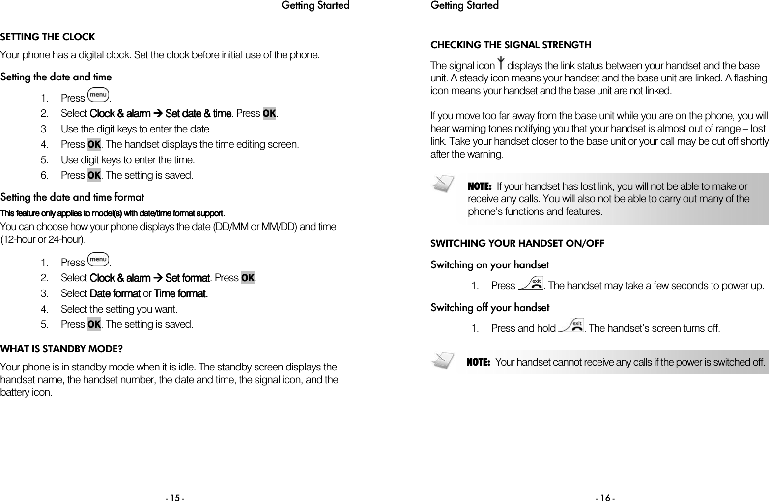 Getting Started - 15 - SETTING THE CLOCK Your phone has a digital clock. Set the clock before initial use of the phone.  Setting the date and time 1. Press  . 2. Select CCCClock &amp; lock &amp; lock &amp; lock &amp; alarmalarmalarmalarm     SSSSet date et date et date et date &amp;&amp;&amp;&amp; time time time time. Press OK. 3. Use the digit keys to enter the date.  4. Press OK. The handset displays the time editing screen. 5. Use digit keys to enter the time. 6. Press OK. The setting is saved. Setting the date and time format This feature only applies to model(s) with date/time format support. This feature only applies to model(s) with date/time format support. This feature only applies to model(s) with date/time format support. This feature only applies to model(s) with date/time format support.     You can choose how your phone displays the date (DD/MM or MM/DD) and time (12-hour or 24-hour).  1. Press  . 2. Select CCCClock &amp; lock &amp; lock &amp; lock &amp; alarmalarmalarmalarm     SSSSet et et et formatformatformatformat. Press OK. 3. Select DDDDate formatate formatate formatate format    or    TTTTime formatime formatime formatime format. . . .  4. Select the setting you want. 5. Press OK. The setting is saved.  WHAT IS STANDBY MODE? Your phone is in standby mode when it is idle. The standby screen displays the handset name, the handset number, the date and time, the signal icon, and the battery icon. Getting Started  - 16 - CHECKING THE SIGNAL STRENGTH The signal icon   displays the link status between your handset and the base unit. A steady icon means your handset and the base unit are linked. A flashing icon means your handset and the base unit are not linked.  If you move too far away from the base unit while you are on the phone, you will hear warning tones notifying you that your handset is almost out of range &ndash; lost link. Take your handset closer to the base unit or your call may be cut off shortly after the warning.   SWITCHING YOUR HANDSET ON/OFF Switching on your handset 1. Press  . The handset may take a few seconds to power up. Switching off your handset 1. Press and hold  . The handset&rsquo;s screen turns off.     NOTE:  If your handset has lost link, you will not be able to make or receive any calls. You will also not be able to carry out many of the phone&rsquo;s functions and features. NOTE:  Your handset cannot receive any calls if the power is switched off.