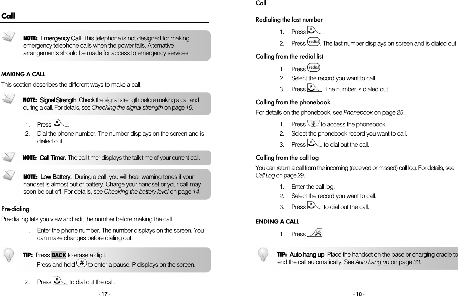  - 17 - Call MAKING A CALL This section describes the different ways to make a call.   1. Press  . 2. Dial the phone number. The number displays on the screen and is dialed out.   Pre-dialing Pre-dialing lets you view and edit the number before making the call.  1. Enter the phone number. The number displays on the screen. You can make changes before dialing out.    2. Press   to dial out the call. NOTE:  Low Battery.Low Battery.Low Battery.Low Battery.  During a call, you will hear warning tones if your handset is almost out of battery. Charge your handset or your call may soon be cut off. For details, see Checking the battery level on page 14. TIP:  Press BACKto erase a digit.        Press and hold  to enter a pause. P displays on the screen.NOTE:  Signal StrengthSignal StrengthSignal StrengthSignal Strength. Check the signal strength before making a call and during a call. For details, see Checking the signal strength on page 16. NOTE:  Emergency Call.Emergency Call.Emergency Call.Emergency Call. This telephone is not designed for making emergency telephone calls when the power fails. Alternative arrangements should be made for access to emergency services. NOTE:  Call Timer.Call Timer.Call Timer.Call Timer. The call timer displays the talk time of your current call.Call  - 18 - Redialing the last number 1. Press  . 2. Press  . The last number displays on screen and is dialed out.   Calling from the redial list 1. Press  . 2. Select the record you want to call.   3. Press  . The number is dialed out.  Calling from the phonebook For details on the phonebook, see Phonebook on page 25.  1. Press   to access the phonebook. 2. Select the phonebook record you want to call. 3. Press   to dial out the call. Calling from the call log You can return a call from the incoming (received or missed) call log. For details, see Call Log on page 29.  1. Enter the call log. 2. Select the record you want to call. 3. Press   to dial out the call. ENDING A CALL 1. Press  .  TIP:  Auto hang upAuto hang upAuto hang upAuto hang up. Place the handset on the base or charging cradle to end the call automatically. See Auto hang up on page 33. 