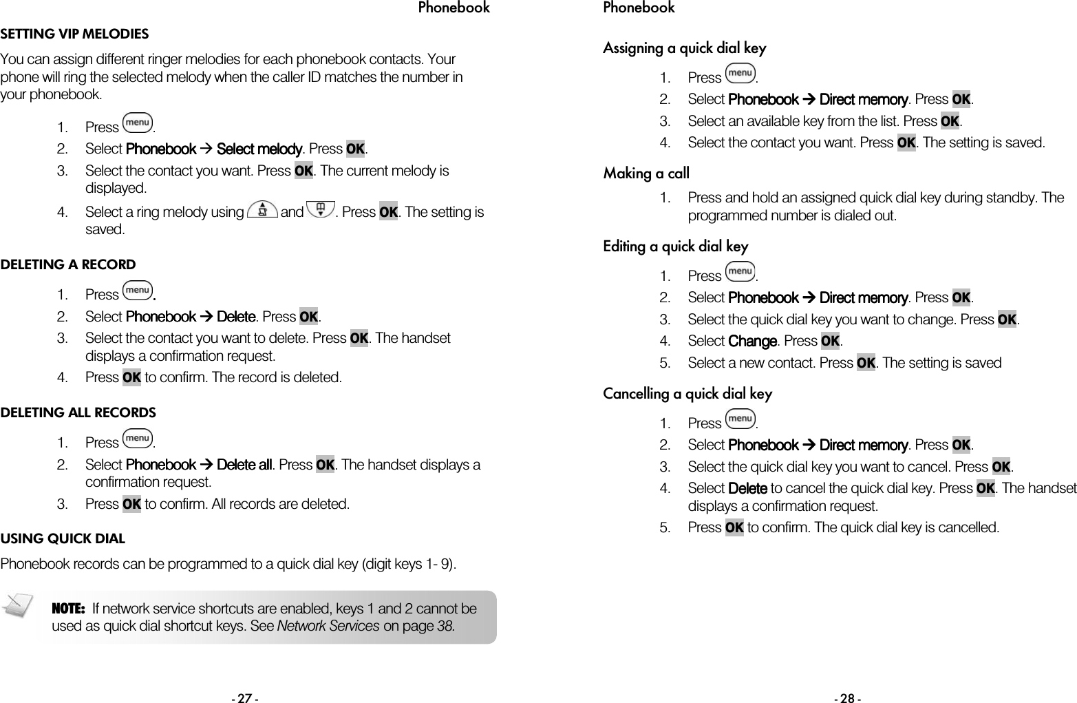 Phonebook - 27 - SETTING VIP MELODIES You can assign different ringer melodies for each phonebook contacts. Your phone will ring the selected melody when the caller ID matches the number in your phonebook.  1. Press  . 2. Select PhonebookPhonebookPhonebookPhonebook  Select melodySelect melodySelect melodySelect melody. Press OK. 3. Select the contact you want. Press OK. The current melody is displayed. 4. Select a ring melody using   and  . Press OK. The setting is saved. DELETING A RECORD 1. Press  .... 2. Select Phonebook Phonebook Phonebook Phonebook     DeleteDeleteDeleteDelete. Press OK. 3. Select the contact you want to delete. Press OK. The handset displays a confirmation request. 4. Press OK to confirm. The record is deleted. DELETING ALL RECORDS 1. Press  .  2. Select Phonebook Phonebook Phonebook Phonebook     DDDDelete elete elete elete aaaallllllll. Press OK. The handset displays a confirmation request. 3. Press OK to confirm. All records are deleted. USING QUICK DIAL Phonebook records can be programmed to a quick dial key (digit keys 1- 9).  NOTE:  If network service shortcuts are enabled, keys 1 and 2 cannot be used as quick dial shortcut keys. See Network Services on page 38. Phonebook - 28 - Assigning a quick dial key 1. Press  . 2. Select Phonebook Phonebook Phonebook Phonebook     Direct memorDirect memorDirect memorDirect memoryyyy. Press OK. 3. Select an available key from the list. Press OK. 4. Select the contact you want. Press OK. The setting is saved. Making a call 1. Press and hold an assigned quick dial key during standby. The programmed number is dialed out.  Editing a quick dial key 1. Press  . 2. Select Phonebook Phonebook Phonebook Phonebook  Direct memory Direct memory Direct memory Direct memory. Press OK. 3. Select the quick dial key you want to change. Press OK. 4. Select CCCChangehangehangehange. Press OK. 5. Select a new contact. Press OK. The setting is saved Cancelling a quick dial key 1. Press  . 2. Select Phonebook Phonebook Phonebook Phonebook     DDDDirect memoirect memoirect memoirect memoryryryry. Press OK. 3. Select the quick dial key you want to cancel. Press OK. 4. Select DDDDeleteeleteeleteelete to cancel the quick dial key. Press OK. The handset displays a confirmation request. 5. Press OK to confirm. The quick dial key is cancelled.  