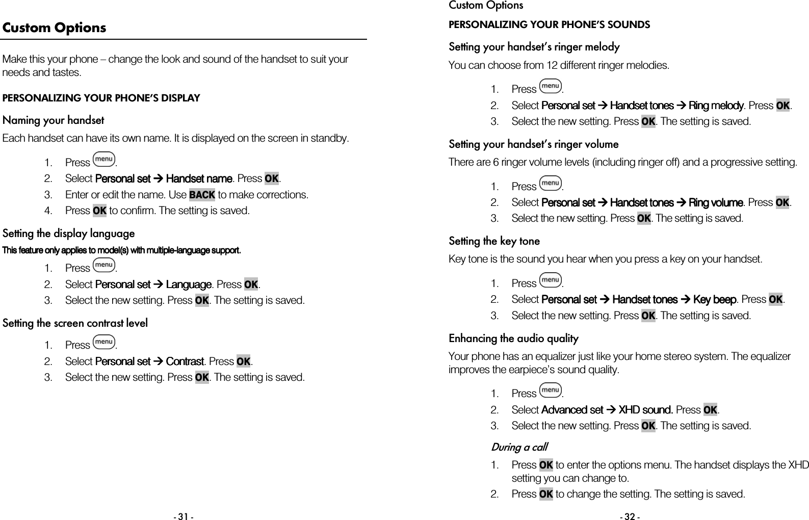  - 31 - Custom Options Make this your phone &ndash; change the look and sound of the handset to suit your needs and tastes. PERSONALIZING YOUR PHONE&rsquo;S DISPLAY Naming your handset Each handset can have its own name. It is displayed on the screen in standby.  1. Press  . 2. Select PPPPersonal setersonal setersonal setersonal set     H H H Handsetandsetandsetandset    nnnnameameameame. Press OK. 3. Enter or edit the name. Use BACK to make corrections. 4. Press OK to confirm. The setting is saved. Setting the display language This This This This feature feature feature feature only only only only applies to model(s) with multipleapplies to model(s) with multipleapplies to model(s) with multipleapplies to model(s) with multiple----language support.language support.language support.language support.    1. Press  . 2. Select PPPPersonal setersonal setersonal setersonal set     Language Language Language Language. Press OK. 3. Select the new setting. Press OK. The setting is saved. Setting the screen contrast level 1. Press  . 2. Select PPPPersonal set ersonal set ersonal set ersonal set     CCCContrastontrastontrastontrast. Press OK. 3. Select the new setting. Press OK. The setting is saved.        Custom Options - 32 - PERSONALIZING YOUR PHONE&rsquo;S SOUNDS Setting your handset&rsquo;s ringer melody You can choose from 12 different ringer melodies.   1. Press  . 2. Select PPPPersonal setersonal setersonal setersonal set     Handset Handset Handset Handset tones tones tones tones        RRRRing ing ing ing melodymelodymelodymelody. Press OK. 3. Select the new setting. Press OK. The setting is saved. Setting your handset&rsquo;s ringer volume There are 6 ringer volume levels (including ringer off) and a progressive setting.   1. Press  . 2. Select PPPPersonal setersonal setersonal setersonal set     Handset tones  Handset tones  Handset tones  Handset tones     RRRRing ing ing ing vvvvolumeolumeolumeolume. Press OK. 3. Select the new setting. Press OK. The setting is saved. Setting the key tone Key tone is the sound you hear when you press a key on your handset.  1. Press  . 2. Select PPPPersonal setersonal setersonal setersonal set     Handset tones  Handset tones  Handset tones  Handset tones  Key  Key  Key  Key beepbeepbeepbeep. Press OK. 3. Select the new setting. Press OK. The setting is saved. Enhancing the audio quality Your phone has an equalizer just like your home stereo system. The equalizer improves the earpiece&rsquo;s sound quality.   1. Press  .  2. Select AAAAdvanced setdvanced setdvanced setdvanced set     XHD soundXHD soundXHD soundXHD sound. . . . Press OK. 3. Select the new setting. Press OK. The setting is saved.   During a call 1. Press OK to enter the options menu. The handset displays the XHD setting you can change to.  2. Press OK to change the setting. The setting is saved. 