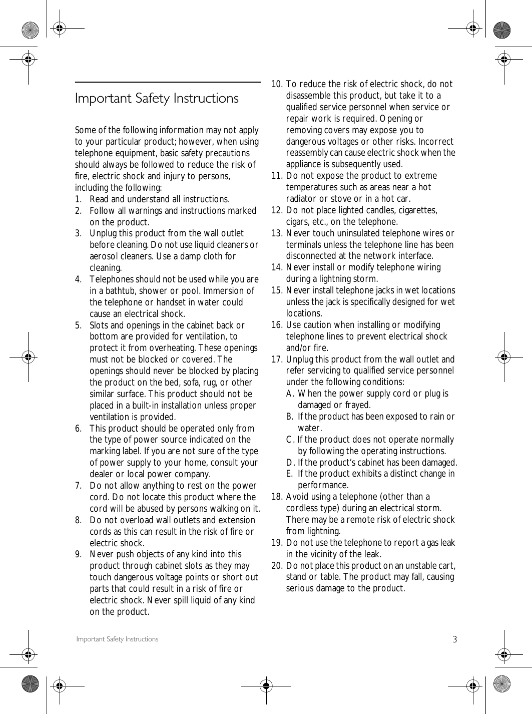 3Important Safety InstructionsImportant Safety InstructionsSome of the following information may not apply to your particular product; however, when using telephone equipment, basic safety precautions should always be followed to reduce the risk of fire, electric shock and injury to persons, including the following:1. Read and understand all instructions.2.  Follow all warnings and instructions marked on the product.3. Unplug this product from the wall outlet before cleaning. Do not use liquid cleaners or aerosol cleaners. Use a damp cloth for cleaning.4.  Telephones should not be used while you are in a bathtub, shower or pool. Immersion of the telephone or handset in water could cause an electrical shock.5.  Slots and openings in the cabinet back or bottom are provided for ventilation, to protect it from overheating. These openings must not be blocked or covered. The openings should never be blocked by placing the product on the bed, sofa, rug, or other similar surface. This product should not be placed in a built-in installation unless proper ventilation is provided.6.  This product should be operated only from the type of power source indicated on the marking label. If you are not sure of the type of power supply to your home, consult your dealer or local power company.7.  Do not allow anything to rest on the power cord. Do not locate this product where the cord will be abused by persons walking on it.8.  Do not overload wall outlets and extension cords as this can result in the risk of fire or electric shock.9.  Never push objects of any kind into this product through cabinet slots as they may touch dangerous voltage points or short out parts that could result in a risk of fire or electric shock. Never spill liquid of any kind on the product.10. To reduce the risk of electric shock, do not disassemble this product, but take it to a qualified service personnel when service or repair work is required. Opening or removing covers may expose you to dangerous voltages or other risks. Incorrect reassembly can cause electric shock when the appliance is subsequently used.11. Do not expose the product to extreme temperatures such as areas near a hot radiator or stove or in a hot car.12. Do not place lighted candles, cigarettes, cigars, etc., on the telephone.13. Never touch uninsulated telephone wires or terminals unless the telephone line has been disconnected at the network interface.14. Never install or modify telephone wiring during a lightning storm.15. Never install telephone jacks in wet locations unless the jack is specifically designed for wet locations.16. Use caution when installing or modifying telephone lines to prevent electrical shock and/or fire.17. Unplug this product from the wall outlet and refer servicing to qualified service personnel under the following conditions:A. When the power supply cord or plug is damaged or frayed.B. If the product has been exposed to rain or water.C. If the product does not operate normally by following the operating instructions.D. If the product&rsquo;s cabinet has been damaged.E. If the product exhibits a distinct change in performance.18. Avoid using a telephone (other than a cordless type) during an electrical storm. There may be a remote risk of electric shock from lightning.19. Do not use the telephone to report a gas leak in the vicinity of the leak.20. Do not place this product on an unstable cart, stand or table. The product may fall, causing serious damage to the product.