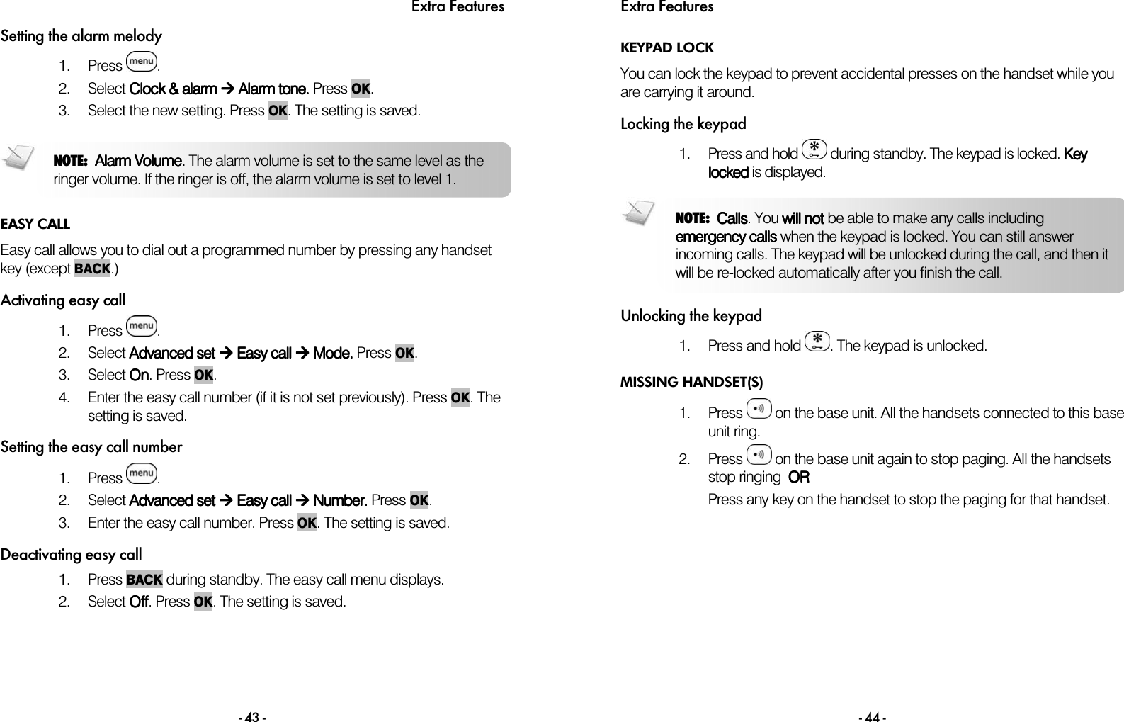 Extra Features - 43 - Setting the alarm melody 1. Press  . 2. Select CCCClock lock lock lock &amp; &amp; &amp; &amp; alarmalarmalarmalarm     AAAAlarm tone. larm tone. larm tone. larm tone. Press    OK.  3. Select the new setting. Press    OK. The setting is saved.   EASY CALL Easy call allows you to dial out a programmed number by pressing any handset key (except BACK.) Activating easy call 1. Press  . 2. Select Advanced Advanced Advanced Advanced setsetsetset     EEEEasy callasy callasy callasy call     Mode Mode Mode Mode. . . . Press    OK.  3. Select OOOOnnnn. Press OK.  4. Enter the easy call number (if it is not set previously). Press OK. The setting is saved. Setting the easy call number 1. Press  . 2. Select Advanced setAdvanced setAdvanced setAdvanced set  Easy call  Easy call  Easy call  Easy call  Number.  Number.  Number.  Number. Press    OK.  3. Enter the easy call number. Press OK. The setting is saved.  Deactivating easy call 1. Press BACK during standby. The easy call menu displays.  2. Select OOOOffffffff. Press OK. The setting is saved. NOTE:  Alarm Volume. Alarm Volume. Alarm Volume. Alarm Volume. The alarm volume is set to the same level as the ringer volume. If the ringer is off, the alarm volume is set to level 1.    Extra Features - 44 - KEYPAD LOCK You can lock the keypad to prevent accidental presses on the handset while you are carrying it around. Locking the keypad 1. Press and hold   during standby. The keypad is locked. Key Key Key Key llllockedockedockedocked is displayed.  Unlocking the keypad 1. Press and hold  . The keypad is unlocked. MISSING HANDSET(S) 1. Press   on the base unit. All the handsets connected to this base unit ring. 2. Press   on the base unit again to stop paging. All the handsets stop ringing  OROROROR Press any key on the handset to stop the paging for that handset.  NOTE:  CallsCallsCallsCalls. You will notwill notwill notwill not be able to make any calls including emergency callsemergency callsemergency callsemergency calls when the keypad is locked. You can still answer incoming calls. The keypad will be unlocked during the call, and then it will be re-locked automatically after you finish the call. 