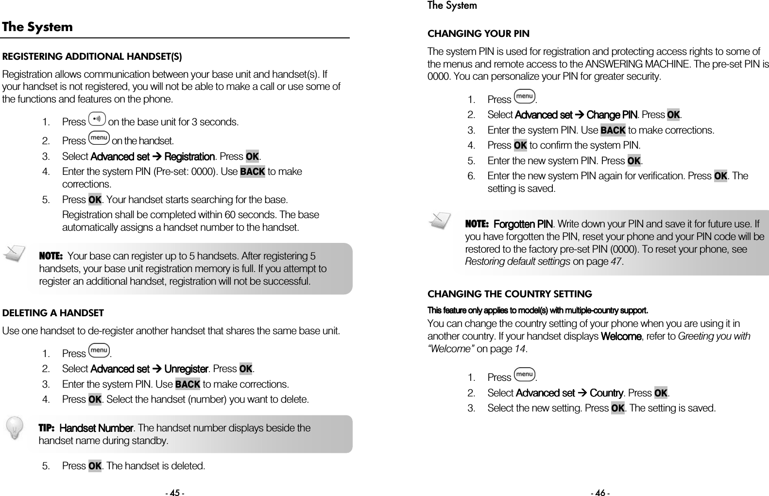  - 45 - The System REGISTERING ADDITIONAL HANDSET(S) Registration allows communication between your base unit and handset(s). If your handset is not registered, you will not be able to make a call or use some of the functions and features on the phone.  1. Press   on the base unit for 3 seconds. 2. Press   on the handset. 3. Select Advanced set Advanced set Advanced set Advanced set  Regist Regist Regist Registrationrationrationration. Press OK. 4. Enter the system PIN (Pre-set: 0000). Use BACK to make corrections. 5. Press OK. Your handset starts searching for the base. Registration shall be completed within 60 seconds. The base automatically assigns a handset number to the handset.    DELETING A HANDSET Use one handset to de-register another handset that shares the same base unit.  1. Press  . 2. Select AAAAdvanced setdvanced setdvanced setdvanced set        UUUUnregisternregisternregisternregister. Press OK. 3. Enter the system PIN. Use BACK    to make corrections.  4. Press OK. Select the handset (number) you want to delete.    5. Press OK. The handset is deleted. NOTE:  Your base can register up to 5 handsets. After registering 5handsets, your base unit registration memory is full. If you attempt to register an additional handset, registration will not be successful. TIP:  Handset NumberHandset NumberHandset NumberHandset Number. The handset number displays beside the handset name during standby. The System - 46 - CHANGING YOUR PIN The system PIN is used for registration and protecting access rights to some of the menus and remote access to the ANSWERING MACHINE. The pre-set PIN is 0000. You can personalize your PIN for greater security.  1. Press  . 2. Select AAAAdvanced setdvanced setdvanced setdvanced set     Change PIN Change PIN Change PIN Change PIN. Press OK.  3. Enter the system PIN. Use BACK to make corrections.  4. Press OK to confirm the system PIN.  5. Enter the new system PIN. Press OK. 6. Enter the new system PIN again for verification. Press OK. The setting is saved.  CHANGING THE COUNTRY SETTING This feature This feature This feature This feature only appliesonly appliesonly appliesonly applies to model(s) with multiple to model(s) with multiple to model(s) with multiple to model(s) with multiple----country support.country support.country support.country support.    You can change the country setting of your phone when you are using it in another country. If your handset displays WWWWelcomeelcomeelcomeelcome, refer to Greeting you with &ldquo;Welcome&rdquo; on page 14.  1. Press  . 2. Select AAAAdvanced set dvanced set dvanced set dvanced set     CCCCountryountryountryountry. Press OK. 3. Select the new setting. Press OK. The setting is saved.  NOTE:  Forgotten PINForgotten PINForgotten PINForgotten PIN. Write down your PIN and save it for future use. If you have forgotten the PIN, reset your phone and your PIN code will be restored to the factory pre-set PIN (0000). To reset your phone, see Restoring default settings on page 47. 