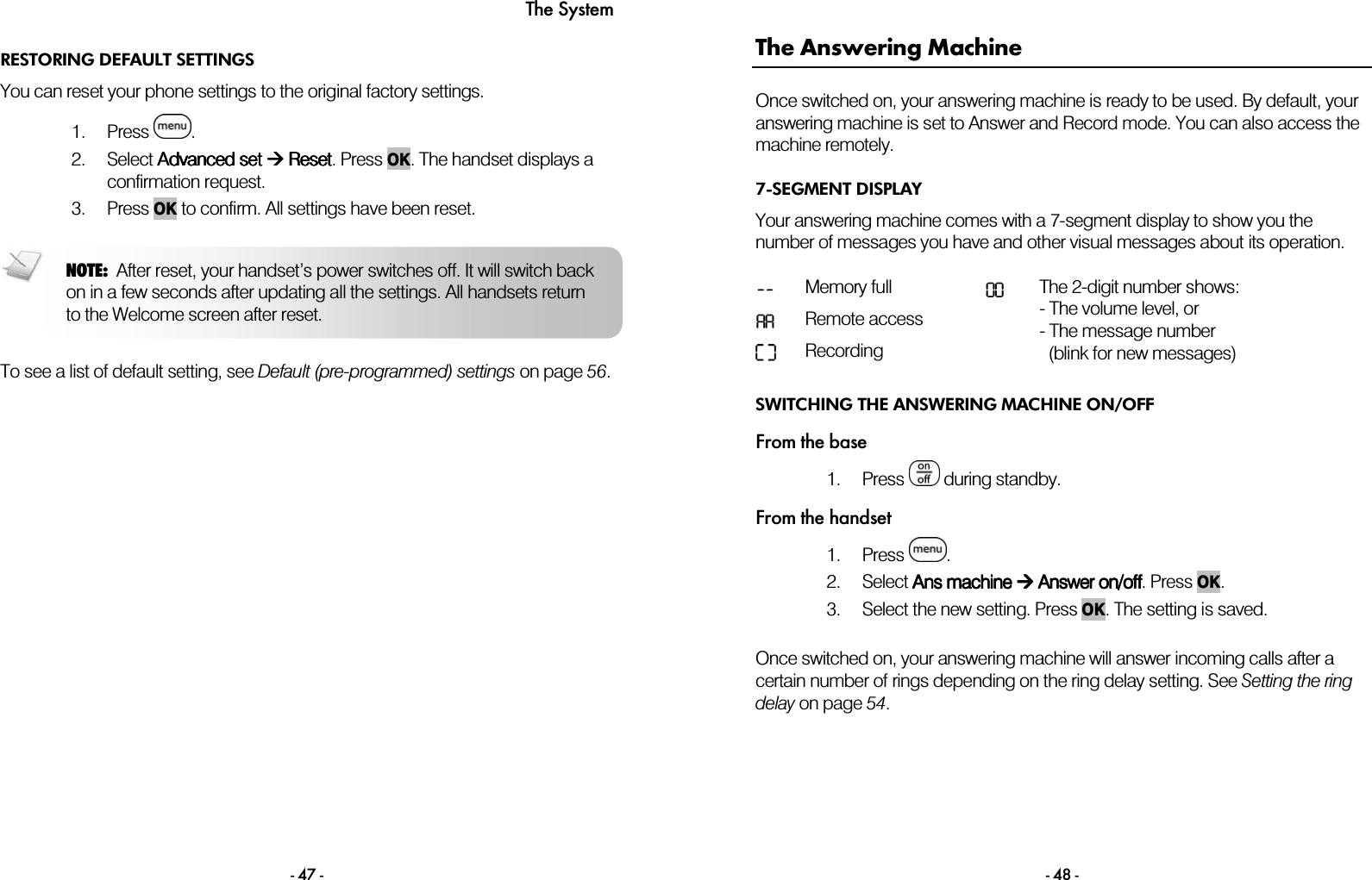 The System - 47 - RESTORING DEFAULT SETTINGS You can reset your phone settings to the original factory settings.  1. Press  . 2. Select AAAAdvanced setdvanced setdvanced setdvanced set     Reset Reset Reset Reset. Press OK. The handset displays a confirmation request.  3. Press OK to confirm. All settings have been reset.    To see a list of default setting, see Default (pre-programmed) settings on page 56. NOTE:  After reset, your handset&rsquo;s power switches off. It will switch back on in a few seconds after updating all the settings. All handsets return to the Welcome screen after reset.  - 48 - The Answering Machine Once switched on, your answering machine is ready to be used. By default, your answering machine is set to Answer and Record mode. You can also access the machine remotely. 7-SEGMENT DISPLAY Your answering machine comes with a 7-segment display to show you the number of messages you have and other visual messages about its operation.  -- Memory full  00AA Remote access    Recording  The 2-digit number shows: - The volume level, or - The message number    (blink for new messages) SWITCHING THE ANSWERING MACHINE ON/OFF From the base 1. Press   during standby. From the handset 1. Press  .  2. Select AAAAns machinens machinens machinens machine        AAAAnsnsnsnswerwerwerwer on/off on/off on/off on/off. Press OK. 3. Select the new setting. Press OK. The setting is saved.   Once switched on, your answering machine will answer incoming calls after a certain number of rings depending on the ring delay setting. See Setting the ring delay on page 54. 