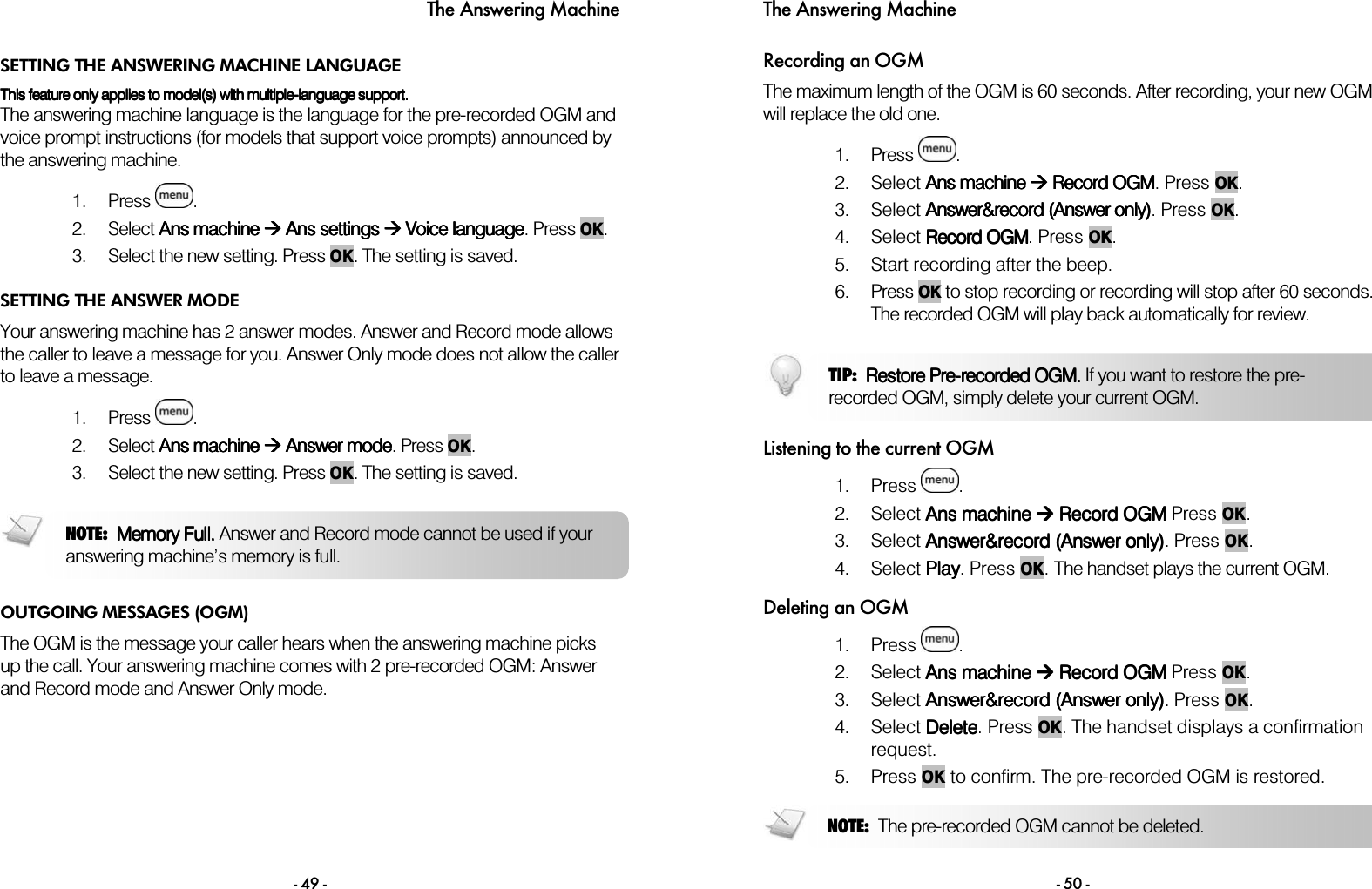 The Answering Machine - 49 - SETTING THE ANSWERING MACHINE LANGUAGE This This This This featurefeaturefeaturefeature only appl only appl only appl only applies to model(s) with multipleies to model(s) with multipleies to model(s) with multipleies to model(s) with multiple----language support.language support.language support.language support.    The answering machine language is the language for the pre-recorded OGM and voice prompt instructions (for models that support voice prompts) announced by the answering machine.  1. Press  . 2. Select AAAAnsnsnsns machine machine machine machine        AAAAnsnsnsns    settingssettingssettingssettings        VVVVoiceoiceoiceoice    llllanganganganguageuageuageuage. Press OK. 3. Select the new setting. Press OK. The setting is saved. SETTING THE ANSWER MODE Your answering machine has 2 answer modes. Answer and Record mode allows the caller to leave a message for you. Answer Only mode does not allow the caller to leave a message.  1. Press  . 2. Select AAAAns machinens machinens machinens machine        AAAAnswer modenswer modenswer modenswer mode. Press OK. 3. Select the new setting. Press OK. The setting is saved.  OUTGOING MESSAGES (OGM) The OGM is the message your caller hears when the answering machine picks up the call. Your answering machine comes with 2 pre-recorded OGM: Answer and Record mode and Answer Only mode.  NOTE:  Memory Full.Memory Full.Memory Full.Memory Full. Answer and Record mode cannot be used if your answering machine&rsquo;s memory is full. The Answering Machine - 50 - Recording an OGM The maximum length of the OGM is 60 seconds. After recording, your new OGM will replace the old one.  1. Press  .  2. Select AAAAns machine ns machine ns machine ns machine     RRRRecord OGMecord OGMecord OGMecord OGM. Press OK.  3. Select AAAAnswer&amp;record (nswer&amp;record (nswer&amp;record (nswer&amp;record (AAAAnswer only)nswer only)nswer only)nswer only). Press OK. 4. Select RRRRecord OGMecord OGMecord OGMecord OGM. Press OK. 5. Start recording after the beep. 6. Press OK to stop recording or recording will stop after 60 seconds. The recorded OGM will play back automatically for review.  Listening to the current OGM 1. Press  .  2. Select AAAAns machinens machinens machinens machine        RRRRecord OGM ecord OGM ecord OGM ecord OGM Press OK.    3. Select AAAAnswer&amp;record (nswer&amp;record (nswer&amp;record (nswer&amp;record (AAAAnswer only)nswer only)nswer only)nswer only). Press OK. 4. Select PPPPlaylaylaylay. Press OK. The handset plays the current OGM.  Deleting an OGM 1. Press  .  2. Select AAAAns machinens machinens machinens machine        RRRRecord OGM ecord OGM ecord OGM ecord OGM Press OK.    3. Select AAAAnswer&amp;record (nswer&amp;record (nswer&amp;record (nswer&amp;record (AAAAnswer only)nswer only)nswer only)nswer only). Press OK. 4. Select DDDDeleteeleteeleteelete. Press OK. The handset displays a confirmation request.  5. Press OK to confirm. The pre-recorded OGM is restored.  NOTE:  The pre-recorded OGM cannot be deleted.TIP:  Restore Restore Restore Restore PrePrePrePre----recorded recorded recorded recorded OGM.OGM.OGM.OGM. If you want to restore the pre-recorded OGM, simply delete your current OGM. 