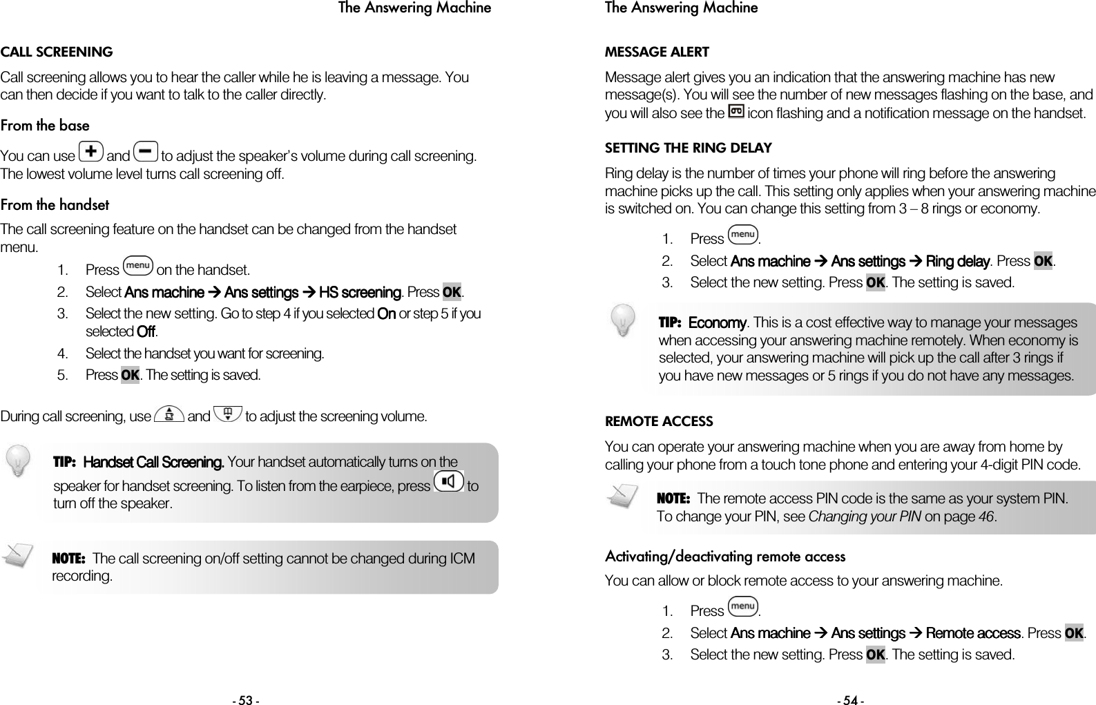 The Answering Machine - 53 - CALL SCREENING Call screening allows you to hear the caller while he is leaving a message. You can then decide if you want to talk to the caller directly. From the base You can use   and   to adjust the speaker&rsquo;s volume during call screening. The lowest volume level turns call screening off.  From the handset The call screening feature on the handset can be changed from the handset menu. 1. Press   on the handset.  2. Select AAAAnnnnssss    machinemachinemachinemachine        AAAAns settingsns settingsns settingsns settings        HSHSHSHS screening screening screening screening. Press OK. 3. Select the new setting. Go to step 4 if you selected OnOnOnOn or step 5 if you selected OffOffOffOff. 4. Select the handset you want for screening. 5. Press OK. The setting is saved.  During call screening, use   and   to adjust the screening volume.    TIP: HandsetHandsetHandsetHandset Call Screening.Call Screening. Call Screening.Call Screening.  Your handset automatically  turns on the speaker for handset screening. To listen from the earpiece, press   to turn off the speaker.  NOTE: The call screening on/off setting cannot be changed during ICM recording.  The Answering Machine - 54 - MESSAGE ALERT Message alert gives you an indication that the answering machine has new message(s). You will see the number of new messages flashing on the base, and you will also see the   icon flashing and a notification message on the handset. SETTING THE RING DELAY Ring delay is the number of times your phone will ring before the answering machine picks up the call. This setting only applies when your answering machine is switched on. You can change this setting from 3 &ndash; 8 rings or economy.  1. Press  . 2. Select AAAAnsnsnsns machine machine machine machine        AAAAns settingsns settingsns settingsns settings        RRRRing delaying delaying delaying delay. Press OK. 3. Select the new setting. Press OK. The setting is saved.  REMOTE ACCESS You can operate your answering machine when you are away from home by calling your phone from a touch tone phone and entering your 4-digit PIN code.   Activating/deactivating remote access You can allow or block remote access to your answering machine.   1. Press  . 2. Select AAAAns machinens machinens machinens machine        AAAAns settingsns settingsns settingsns settings        RRRRemote accessemote accessemote accessemote access. Press OK. 3. Select the new setting. Press OK. The setting is saved.  NOTE: The remote access PIN code is the same as your system PIN. To change your PIN, see Changing your PIN on page 46. TIP:  EconomyEconomyEconomyEconomy. This is a cost effective way to manage your messages when accessing your answering machine remotely. When economy is selected, your answering machine will pick up the call after 3 rings if you have new messages or 5 rings if you do not have any messages. 