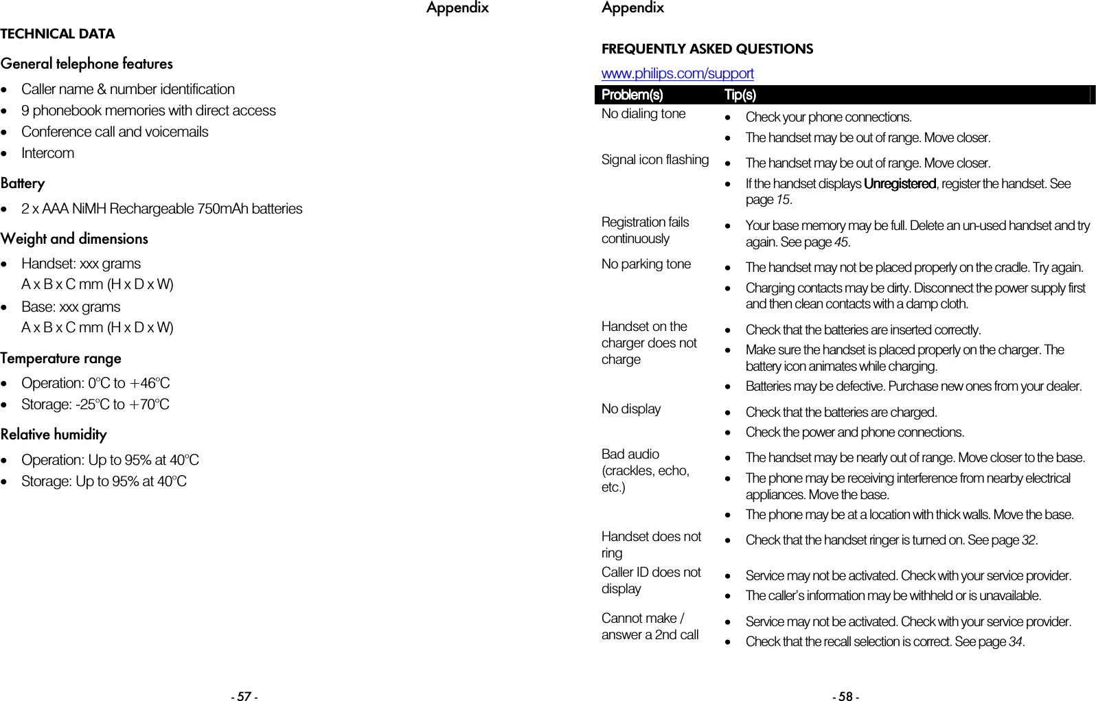 Appendix - 57 - TECHNICAL DATA General telephone features &bull;Caller name &amp; number identification &bull;9 phonebook memories with direct access &bull;Conference call and voicemails &bull;Intercom Battery &bull;2 x AAA NiMH Rechargeable 750mAh batteries Weight and dimensions &bull;Handset: xxx grams A x B x C mm (H x D x W) &bull;Base: xxx grams A x B x C mm (H x D x W) Temperature range &bull;Operation: 0&deg;C to +46&deg;C  &bull;Storage: -25&deg;C to +70&deg;C  Relative humidity &bull;Operation: Up to 95% at 40&deg;C  &bull;Storage: Up to 95% at 40&deg;C  Appendix - 58 - FREQUENTLY ASKED QUESTIONS www.philips.com/support  Problem(s)Problem(s)Problem(s)Problem(s)    Tip(s)Tip(s)Tip(s)Tip(s)    No dialing tone  &bull;Check your phone connections. &bull;The handset may be out of range. Move closer. Signal icon flashing  &bull;The handset may be out of range. Move closer. &bull;If the handset displays UnregisteredUnregisteredUnregisteredUnregistered, register the handset. See page 15. Registration fails continuously &bull;Your base memory may be full. Delete an un-used handset and try again. See page 45. No parking tone  &bull;The handset may not be placed properly on the cradle. Try again. &bull;Charging contacts may be dirty. Disconnect the power supply first and then clean contacts with a damp cloth. Handset on the charger does not charge &bull;Check that the batteries are inserted correctly. &bull;Make sure the handset is placed properly on the charger. The battery icon animates while charging. &bull;Batteries may be defective. Purchase new ones from your dealer. No display  &bull;Check that the batteries are charged. &bull;Check the power and phone connections. Bad audio (crackles, echo, etc.) &bull;The handset may be nearly out of range. Move closer to the base. &bull;The phone may be receiving interference from nearby electrical appliances. Move the base. &bull;The phone may be at a location with thick walls. Move the base. Handset does not ring &bull;Check that the handset ringer is turned on. See page 32. Caller ID does not display &bull;Service may not be activated. Check with your service provider. &bull;The caller&rsquo;s information may be withheld or is unavailable. Cannot make / answer a 2nd call &bull;Service may not be activated. Check with your service provider. &bull;Check that the recall selection is correct. See page 34.  