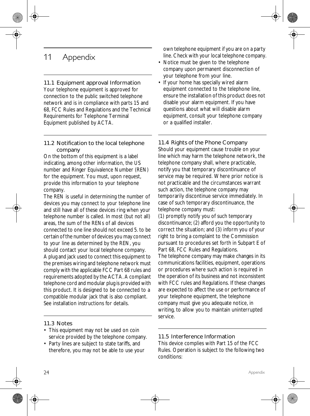 24 Appendix11 Appendix11.1 Equipment approval InformationYour telephone equipment is approved for connection to the public switched telephone network and is in compliance with parts 15 and 68, FCC Rules and Regulations and the Technical Requirements for Telephone Terminal Equipment published by ACTA.11.2 Notification to the local telephone companyOn the bottom of this equipment is a label indicating, among other information, the US number and Ringer Equivalence Number (REN) for the equipment. You must, upon request, provide this information to your telephone company.The REN is useful in determining the number of devices you may connect to your telephone line and still have all of these devices ring when your telephone number is called. In most (but not all) areas, the sum of the RENs of all devices connected to one line should not exceed 5. to be certain of the number of devices you may connect to your line as determined by the REN, you should contact your local telephone company.A plug and jack used to connect this equipment to the premises wiring and telephone network must comply with the applicable FCC Part 68 rules and requirements adopted by the ACTA. A compliant telephone cord and modular plug is provided with this product. It is designed to be connected to a compatible modular jack that is also compliant. See installation instructions for details.11.3 Notes&bull; This equipment may not be used on coin service provided by the telephone company.&bull; Party lines are subject to state tariffs, and therefore, you may not be able to use your own telephone equipment if you are on a party line. Check with your local telephone company.&bull; Notice must be given to the telephone company upon permanent disconnection of your telephone from your line.&bull; If your home has specially wired alarm equipment connected to the telephone line, ensure the installation of this product does not disable your alarm equipment. If you have questions about what will disable alarm equipment, consult your telephone company or a qualified installer.11.4 Rights of the Phone CompanyShould your equipment cause trouble on your line which may harm the telephone network, the telephone company shall, where practicable, notify you that temporary discontinuance of service may be required. Where prior notice is not practicable and the circumstances warrant such action, the telephone company may temporarily discontinue service immediately. In case of such temporary discontinuance, the telephone company must:(1) promptly notify you of such temporary discontinuance; (2) afford you the opportunity to correct the situation; and (3) inform you of your right to bring a complaint to the Commission pursuant to procedures set forth in Subpart E of Part 68, FCC Rules and Regulations.The telephone company may make changes in its communications facilities, equipment, operations or procedures where such action is required in the operation of its business and not inconsistent with FCC rules and Regulations. If these changes are expected to affect the use or performance of your telephone equipment, the telephone company must give you adequate notice, in writing, to allow you to maintain uninterrupted service.11.5 Interference InformationThis device complies with Part 15 of the FCC Rules. Operation is subject to the following two conditions: