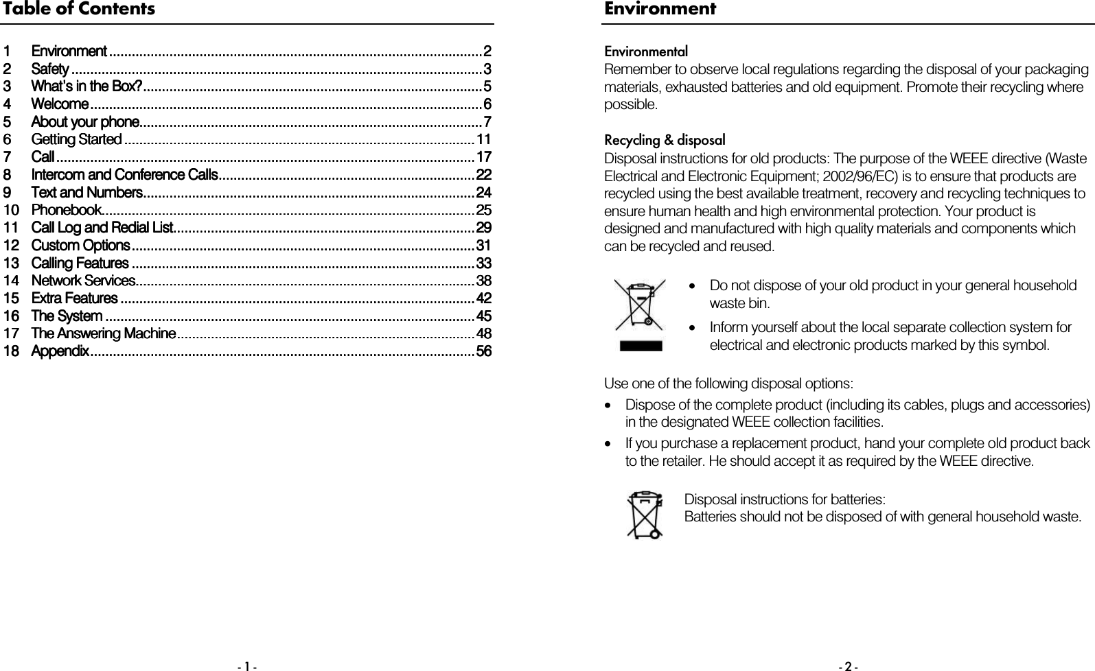 - 1 - Table of Contents 1111EnvironmentEnvironmentEnvironmentEnvironment ............................................................................................................................................................................................................................................................................................................................................................................................................22222222SafetySafetySafetySafety ....................................................................................................................................................................................................................................................................................................................................................................................................................................................33333333 What&rsquo;s in the Box?What&rsquo;s in the Box?What&rsquo;s in the Box?What&rsquo;s in the Box?........................................................................................................................................................................................................................................................................................................................................................................55554444WelcomeWelcomeWelcomeWelcome................................................................................................................................................................................................................................................................................................................................................................................................................................66665555About your phoneAbout your phoneAbout your phoneAbout your phone............................................................................................................................................................................................................................................................................................................................................................................77776666 Getting StartedGetting StartedGetting StartedGetting Started .................................................................................................................................................................................................................................................................................................................................................................................... 111111117777CallCallCallCall ............................................................................................................................................................................................................................................................................................................................................................................................................................................................ 171717178888 Intercom and Conference CallsIntercom and Conference CallsIntercom and Conference CallsIntercom and Conference Calls................................................................................................................................................................................................................................................................................ 222222229999Text and NumbersText and NumbersText and NumbersText and Numbers................................................................................................................................................................................................................................................................................................................................................................ 2424242410101010 PhonebookPhonebookPhonebookPhonebook............................................................................................................................................................................................................................................................................................................................................................................................................ 2525252511111111 Call LoCall LoCall LoCall Log and Redial Listg and Redial Listg and Redial Listg and Redial List................................................................................................................................................................................................................................................................................................................................ 2929292912121212 Custom OptionsCustom OptionsCustom OptionsCustom Options............................................................................................................................................................................................................................................................................................................................................................................ 3131313113131313 Calling FeaturesCalling FeaturesCalling FeaturesCalling Features ............................................................................................................................................................................................................................................................................................................................................................................ 3333333314141414 Network ServicesNetwork ServicesNetwork ServicesNetwork Services........................................................................................................................................................................................................................................................................................................................................................................ 3838383815151515 Extra FeaturesExtra FeaturesExtra FeaturesExtra Features ........................................................................................................................................................................................................................................................................................................................................................................................ 4242424216161616 The SystemThe SystemThe SystemThe System ........................................................................................................................................................................................................................................................................................................................................................................................................ 4545454517171717 The Answering MachineThe Answering MachineThe Answering MachineThe Answering Machine............................................................................................................................................................................................................................................................................................................................ 4848484818181818 AppendixAppendixAppendixAppendix........................................................................................................................................................................................................................................................................................................................................................................................................................ 56565656     - 2 - Environment Environmental Remember to observe local regulations regarding the disposal of your packaging materials, exhausted batteries and old equipment. Promote their recycling where possible.  Recycling &amp; disposal Disposal instructions for old products: The purpose of the WEEE directive (Waste Electrical and Electronic Equipment; 2002/96/EC) is to ensure that products are recycled using the best available treatment, recovery and recycling techniques to ensure human health and high environmental protection. Your product is designed and manufactured with high quality materials and components which can be recycled and reused.   &bull;Do not dispose of your old product in your general household waste bin.  &bull;Inform yourself about the local separate collection system for electrical and electronic products marked by this symbol.  Use one of the following disposal options: &bull;Dispose of the complete product (including its cables, plugs and accessories) in the designated WEEE collection facilities. &bull;If you purchase a replacement product, hand your complete old product back to the retailer. He should accept it as required by the WEEE directive.   Disposal instructions for batteries: Batteries should not be disposed of with general household waste.   