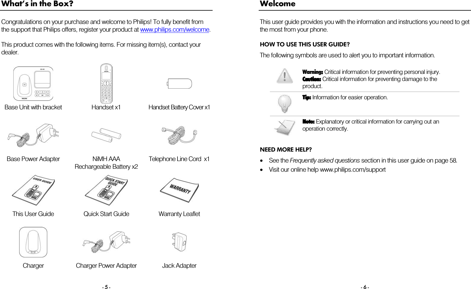  - 5 - What&rsquo;s in the Box? Congratulations on your purchase and welcome to Philips! To fully benefit from the support that Philips offers, register your product at www.philips.com/welcome.  This product comes with the following items. For missing item(s), contact your dealer.     Base Unit with bracket  Handset x1  Handset Battery Cover x1     Base Power Adapter  NiMH AAA Rechargeable Battery x2 Telephone Line Cord  x1       This User Guide   Quick Start Guide  Warranty Leaflet       Charger  Charger Power Adapter  Jack Adapter  - 6 - Welcome This user guide provides you with the information and instructions you need to get the most from your phone. HOW TO USE THIS USER GUIDE? The following symbols are used to alert you to important information.   Warning::::    Critical information for preventing personal injury. Caution:Caution:Caution:Caution:    Critical information for preventing damage to the product.     Tip:Tip:Tip:Tip:    Information for easier operation.         Note:Note:Note:Note:    Explanatory or critical information for carrying out an operation correctly.    NEED MORE HELP? &bull;See the Frequently asked questions section in this user guide on page 58. &bull;Visit our online help www.philips.com/support