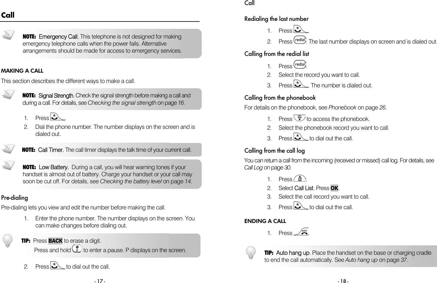  - 17 - Call MAKING A CALL This section describes the different ways to make a call.   1. Press  . 2.  Dial the phone number. The number displays on the screen and is dialed out.   Pre-dialing Pre-dialing lets you view and edit the number before making the call.  1.  Enter the phone number. The number displays on the screen. You can make changes before dialing out.    2. Press   to dial out the call. NOTE:  Low Battery.  During a call, you will hear warning tones if your handset is almost out of battery. Charge your handset or your call may soon be cut off. For details, see Checking the battery level on page 14. TIP:  Press BACK to erase a digit.          Press and hold   to enter a pause. P displays on the screen. NOTE:  Signal Strength. Check the signal strength before making a call and during a call. For details, see Checking the signal strength on page 16. NOTE:  Emergency Call. This telephone is not designed for making emergency telephone calls when the power fails. Alternative arrangements should be made for access to emergency services. NOTE:  Call Timer. The call timer displays the talk time of your current call. Call  - 18 - Redialing the last number 1. Press  . 2. Press  . The last number displays on screen and is dialed out.   Calling from the redial list 1. Press  . 2.  Select the record you want to call.   3. Press  . The number is dialed out.  Calling from the phonebook For details on the phonebook, see Phonebook on page 26.  1. Press   to access the phonebook. 2.  Select the phonebook record you want to call. 3. Press   to dial out the call. Calling from the call log You can return a call from the incoming (received or missed) call log. For details, see Call Log on page 30.  1. Press  .  2. Select Call List. Press OK.  3.  Select the call record you want to call. 3. Press   to dial out the call. ENDING A CALL 1. Press  .  TIP:  Auto hang up. Place the handset on the base or charging cradle to end the call automatically. See Auto hang up on page 37. 