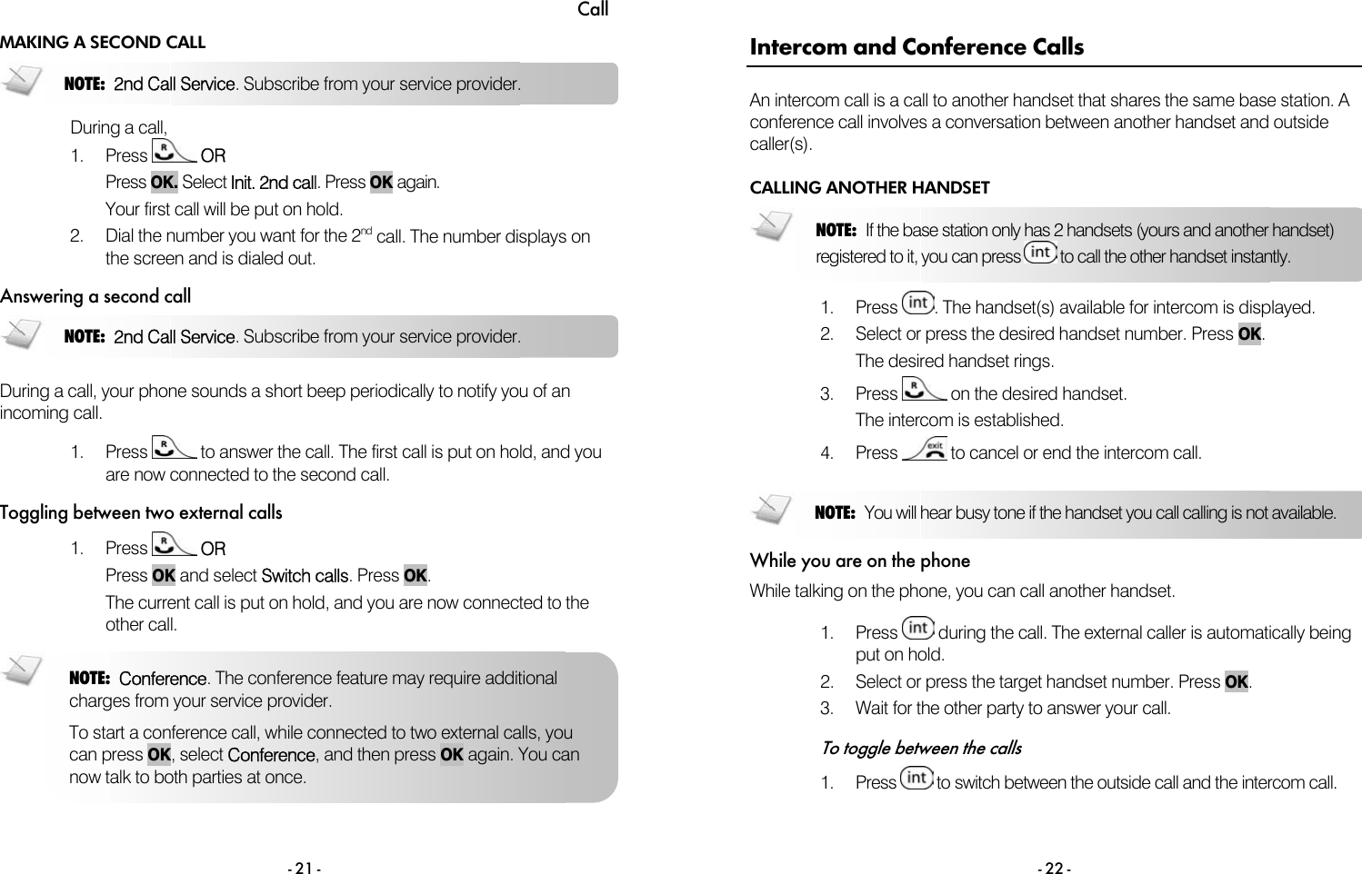 Call - 21 - MAKING A SECOND CALL  During a call, 1. Press   OR  Press OK. Select Init. 2nd call. Press OK again. Your first call will be put on hold.  2.  Dial the number you want for the 2nd call. The number displays on the screen and is dialed out. Answering a second call  During a call, your phone sounds a short beep periodically to notify you of an incoming call.  1. Press   to answer the call. The first call is put on hold, and you are now connected to the second call. Toggling between two external calls 1. Press   OR Press OK and select Switch calls. Press OK.  The current call is put on hold, and you are now connected to the other call.  NOTE:  2nd Call Service. Subscribe from your service provider. NOTE:  2nd Call Service. Subscribe from your service provider. NOTE:  Conference. The conference feature may require additional charges from your service provider.  To start a conference call, while connected to two external calls, you can press OK, select Conference, and then press OK again. You can now talk to both parties at once.  - 22 - Intercom and Conference Calls An intercom call is a call to another handset that shares the same base station. A conference call involves a conversation between another handset and outside caller(s). CALLING ANOTHER HANDSET  1. Press  . The handset(s) available for intercom is displayed. 2.  Select or press the desired handset number. Press OK. The desired handset rings. 3. Press   on the desired handset. The intercom is established. 4. Press   to cancel or end the intercom call.  While you are on the phone While talking on the phone, you can call another handset.  1. Press   during the call. The external caller is automatically being put on hold. 2.  Select or press the target handset number. Press OK.  3.  Wait for the other party to answer your call.  To toggle between the calls 1. Press   to switch between the outside call and the intercom call.  NOTE:  You will hear busy tone if the handset you call calling is not available. NOTE:  If the base station only has 2 handsets (yours and another handset) registered to it, you can press   to call the other handset instantly. 