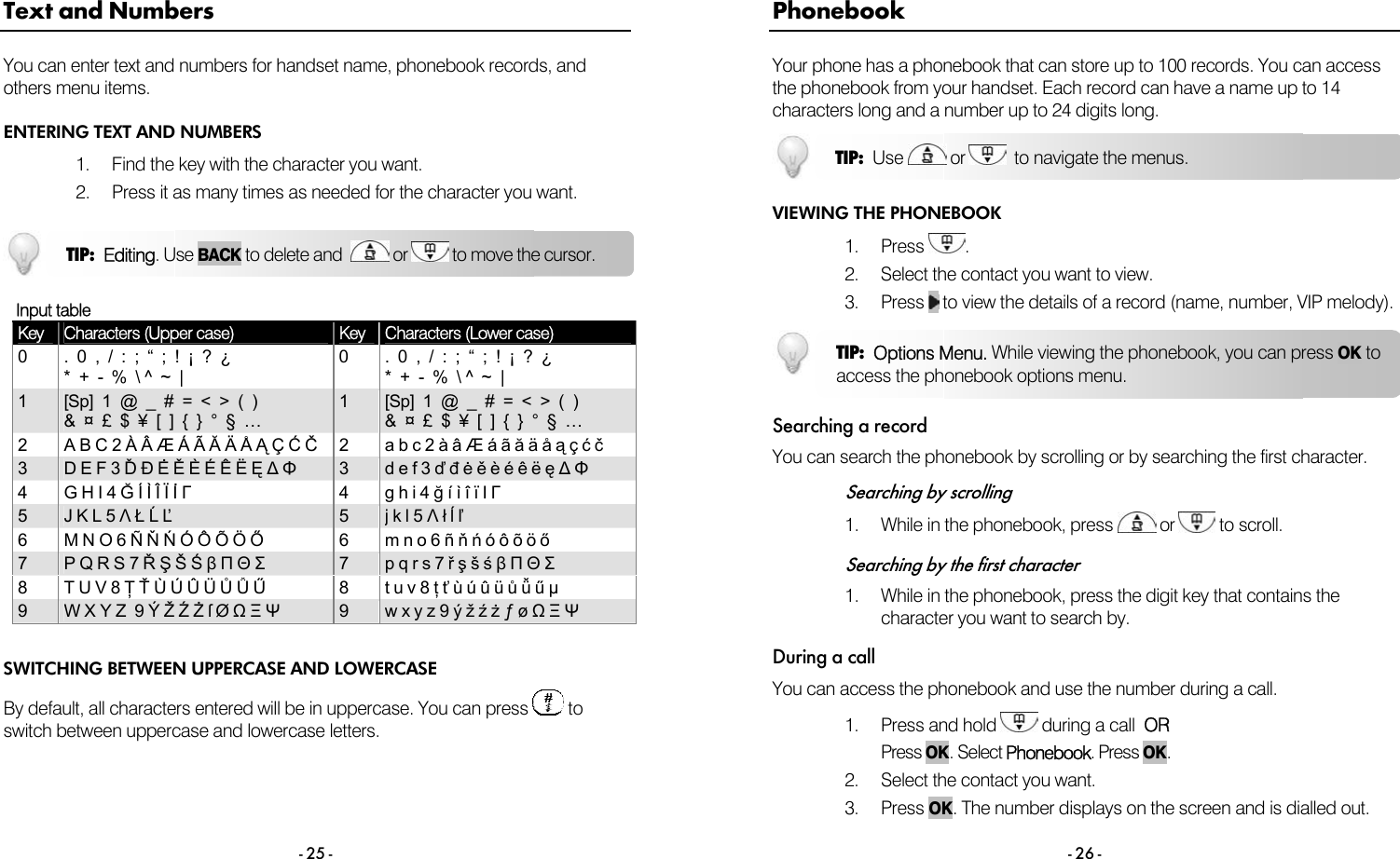  - 25 - Text and Numbers You can enter text and numbers for handset name, phonebook records, and others menu items. ENTERING TEXT AND NUMBERS 1.  Find the key with the character you want. 2.  Press it as many times as needed for the character you want.      Input table Key  Characters (Upper case)  Key  Characters (Lower case) 0  .  0  ,  /  :  ;  &ldquo;  ;  !  &iexcl;  ?  &iquest;   *  +  -  %  \ ^  ~  | 0  .  0  ,  /  :  ;  &ldquo;  ;  !  &iexcl;  ?  &iquest;   *  +  -  %  \ ^  ~  | 1  [Sp]  1  @  _  #  =  <  >  (  )   &amp;  &curren;  &pound;  $  &yen;  [  ]  {  }  &deg;  &sect;  &hellip; 1  [Sp]  1  @  _  #  =  <  >  (  )   &amp;  &curren;  &pound;  $  &yen;  [  ]  {  }  &deg;  &sect;  &hellip; 2  A B C 2 &Agrave; &Acirc; &AElig; &Aacute; &Atilde; Ă &Auml; &Aring; Ą &Ccedil; Ć Č  2  a b c 2 &agrave; &acirc; &AElig; &aacute; &atilde; ă &auml; &aring; ą &ccedil; ć č 3  D E F 3 Ď Đ Ė Ě &Egrave; &Eacute; &Ecirc; &Euml; Ę ∆ &Phi; 3  d e f 3 ď đ ė ě &egrave; &eacute; &ecirc; &euml; ę ∆ &Phi; 4  G H I 4 Ğ &Iacute; &Igrave; &Icirc; &Iuml; İ &Gamma; 4 g h i 4 ğ &iacute; &igrave; &icirc; &iuml; I &Gamma; 5  J K L 5 &Lambda; Ł Ĺ Ľ 5  j k l 5 &Lambda; ł ĺ ľ 6  M N O 6 &Ntilde; Ň Ń &Oacute; &Ocirc; &Otilde; &Ouml; Ő  6  m n o 6 &ntilde; ň ń &oacute; &ocirc; &otilde; &ouml; ő 7  P Q R S 7 Ř Ş &Scaron; Ś &beta; &Pi; &Theta; &Sigma; 7  p q r s 7 ř ş &scaron; ś &beta; &Pi; &Theta; &Sigma; 8 T U V 8 Ţ Ť &Ugrave; &Uacute; &Ucirc; &Uuml; Ů Ǚ Ű  8  t u v 8 ţ ť &ugrave; &uacute; &ucirc; &uuml; ů ǚ ű &micro; 9  W X Y Z  9 &Yacute; Ž Ź Ż ſ &Oslash; Ω &Xi; &Psi; 9  w x y z 9 &yacute; ž ź ż &fnof; &oslash; Ω &Xi; &Psi;  SWITCHING BETWEEN UPPERCASE AND LOWERCASE By default, all characters entered will be in uppercase. You can press   to switch between uppercase and lowercase letters.TIP:  Editing. Use BACK to delete and    or   to move the cursor.   - 26 - Phonebook Your phone has a phonebook that can store up to 100 records. You can access the phonebook from your handset. Each record can have a name up to 14 characters long and a number up to 24 digits long.  VIEWING THE PHONEBOOK 1. Press  . 2.  Select the contact you want to view. 3. Press  to view the details of a record (name, number, VIP melody).  Searching a record You can search the phonebook by scrolling or by searching the first character.  Searching by scrolling 1.  While in the phonebook, press   or   to scroll.  Searching by the first character 1.  While in the phonebook, press the digit key that contains the character you want to search by. During a call You can access the phonebook and use the number during a call.  1. Press and hold   during a call  OR Press OK. Select Phonebook. Press OK.  2.  Select the contact you want. 3. Press OK. The number displays on the screen and is dialled out. TIP:  Use   or    to navigate the menus. TIP:  Options Menu. While viewing the phonebook, you can press OK toaccess the phonebook options menu. 