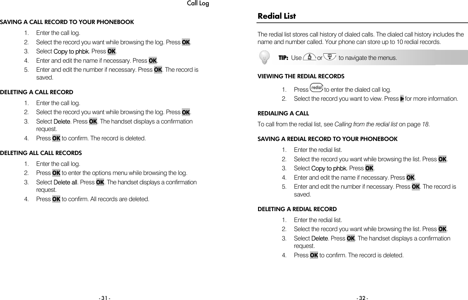 Call Log - 31 - SAVING A CALL RECORD TO YOUR PHONEBOOK 1.  Enter the call log.  2.  Select the record you want while browsing the log. Press OK. 3. Select Copy to phbk. Press OK. 4.  Enter and edit the name if necessary. Press OK. 5.  Enter and edit the number if necessary. Press OK. The record is saved. DELETING A CALL RECORD 1.  Enter the call log.  2.  Select the record you want while browsing the log. Press OK. 3. Select Delete. Press OK. The handset displays a confirmation request. 4. Press OK to confirm. The record is deleted. DELETING ALL CALL RECORDS 1.  Enter the call log.  2. Press OK to enter the options menu while browsing the log. 3. Select Delete all. Press OK. The handset displays a confirmation request. 4. Press OK to confirm. All records are deleted.   - 32 - Redial List The redial list stores call history of dialed calls. The dialed call history includes the name and number called. Your phone can store up to 10 redial records.  VIEWING THE REDIAL RECORDS 1. Press   to enter the dialed call log. 2.  Select the record you want to view. Press   for more information. REDIALING A CALL To call from the redial list, see Calling from the redial list on page 18.  SAVING A REDIAL RECORD TO YOUR PHONEBOOK 1.  Enter the redial list.  2.  Select the record you want while browsing the list. Press OK. 3. Select Copy to phbk. Press OK. 4.  Enter and edit the name if necessary. Press OK. 5.  Enter and edit the number if necessary. Press OK. The record is saved. DELETING A REDIAL RECORD 1.  Enter the redial list.  2.  Select the record you want while browsing the list. Press OK. 3. Select Delete. Press OK. The handset displays a confirmation request. 4. Press OK to confirm. The record is deleted. TIP:  Use   or    to navigate the menus. 