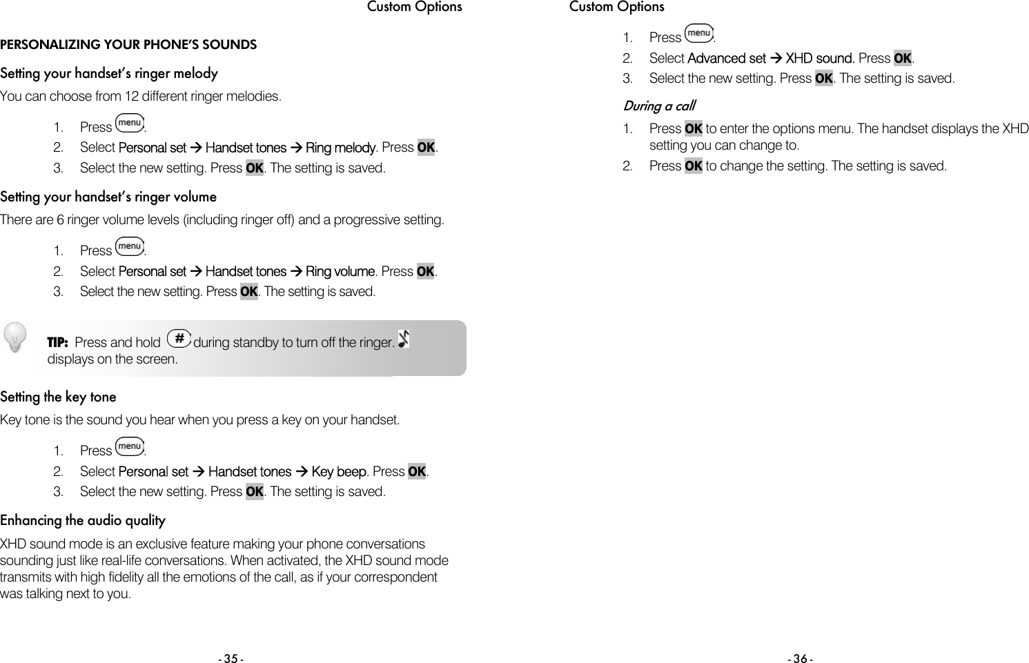 Custom Options - 35 - PERSONALIZING YOUR PHONE&rsquo;S SOUNDS Setting your handset&rsquo;s ringer melody You can choose from 12 different ringer melodies.   1. Press  . 2. Select Personal set &AElig; Handset tones &AElig; Ring melody. Press OK. 3.  Select the new setting. Press OK. The setting is saved. Setting your handset&rsquo;s ringer volume There are 6 ringer volume levels (including ringer off) and a progressive setting.   1. Press  . 2. Select Personal set &AElig; Handset tones &AElig; Ring volume. Press OK. 3.  Select the new setting. Press OK. The setting is saved.  Setting the key tone Key tone is the sound you hear when you press a key on your handset.  1. Press  . 2. Select Personal set &AElig; Handset tones &AElig; Key beep. Press OK. 3.  Select the new setting. Press OK. The setting is saved. Enhancing the audio quality XHD sound mode is an exclusive feature making your phone conversations sounding just like real-life conversations. When activated, the XHD sound mode transmits with high fidelity all the emotions of the call, as if your correspondent was talking next to you.   TIP:  Press and hold    during standby to turn off the ringer.   displays on the screen. Custom Options - 36 - 1. Press  .  2. Select Advanced set &AElig; XHD sound. Press OK. 3.  Select the new setting. Press OK. The setting is saved.   During a call 1. Press OK to enter the options menu. The handset displays the XHD setting you can change to.  2. Press OK to change the setting. The setting is saved. 