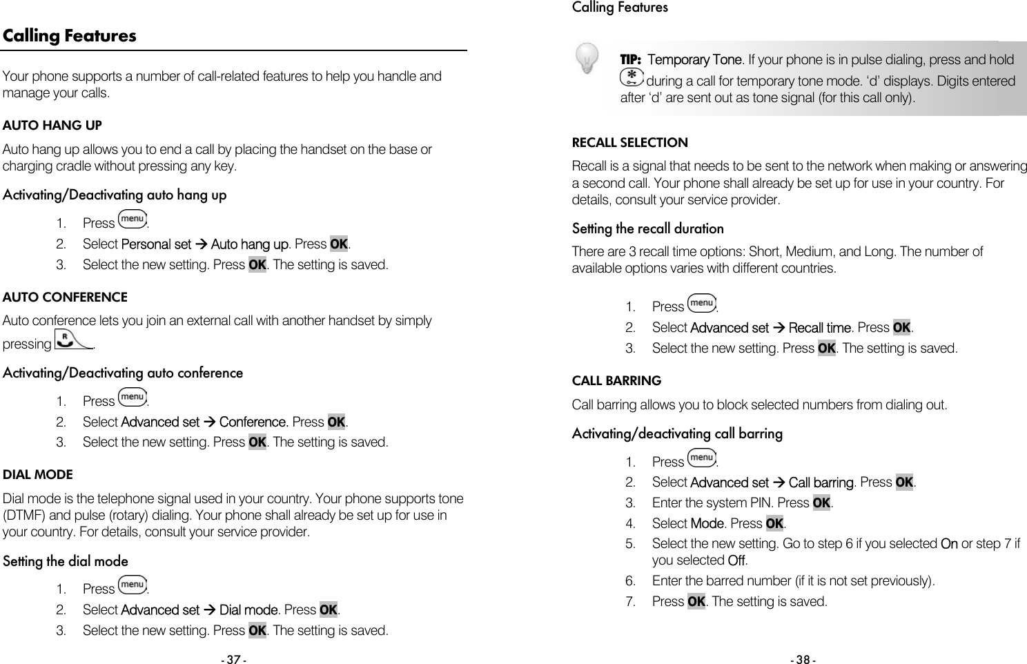  - 37 - Calling Features Your phone supports a number of call-related features to help you handle and manage your calls. AUTO HANG UP Auto hang up allows you to end a call by placing the handset on the base or charging cradle without pressing any key. Activating/Deactivating auto hang up 1. Press  . 2. Select Personal set &AElig; Auto hang up. Press OK. 3.  Select the new setting. Press OK. The setting is saved. AUTO CONFERENCE Auto conference lets you join an external call with another handset by simply pressing  . Activating/Deactivating auto conference 1. Press  . 2. Select Advanced set &AElig; Conference. Press OK. 3.  Select the new setting. Press OK. The setting is saved. DIAL MODE Dial mode is the telephone signal used in your country. Your phone supports tone (DTMF) and pulse (rotary) dialing. Your phone shall already be set up for use in your country. For details, consult your service provider. Setting the dial mode 1. Press  . 2. Select Advanced set &AElig; Dial mode. Press OK. 3.  Select the new setting. Press OK. The setting is saved.  Calling Features - 38 -   RECALL SELECTION Recall is a signal that needs to be sent to the network when making or answering a second call. Your phone shall already be set up for use in your country. For details, consult your service provider. Setting the recall duration There are 3 recall time options: Short, Medium, and Long. The number of available options varies with different countries.  1. Press  . 2. Select Advanced set &AElig; Recall time. Press OK. 3.  Select the new setting. Press OK. The setting is saved. CALL BARRING Call barring allows you to block selected numbers from dialing out.  Activating/deactivating call barring 1. Press  . 2. Select Advanced set &AElig; Call barring. Press OK. 3.  Enter the system PIN. Press OK. 4. Select Mode. Press OK. 5.  Select the new setting. Go to step 6 if you selected On or step 7 if you selected Off. 6.  Enter the barred number (if it is not set previously). 7. Press OK. The setting is saved. TIP:  Temporary Tone. If your phone is in pulse dialing, press and hold  during a call for temporary tone mode. &lsquo;d&rsquo; displays. Digits entered after &lsquo;d&rsquo; are sent out as tone signal (for this call only).  