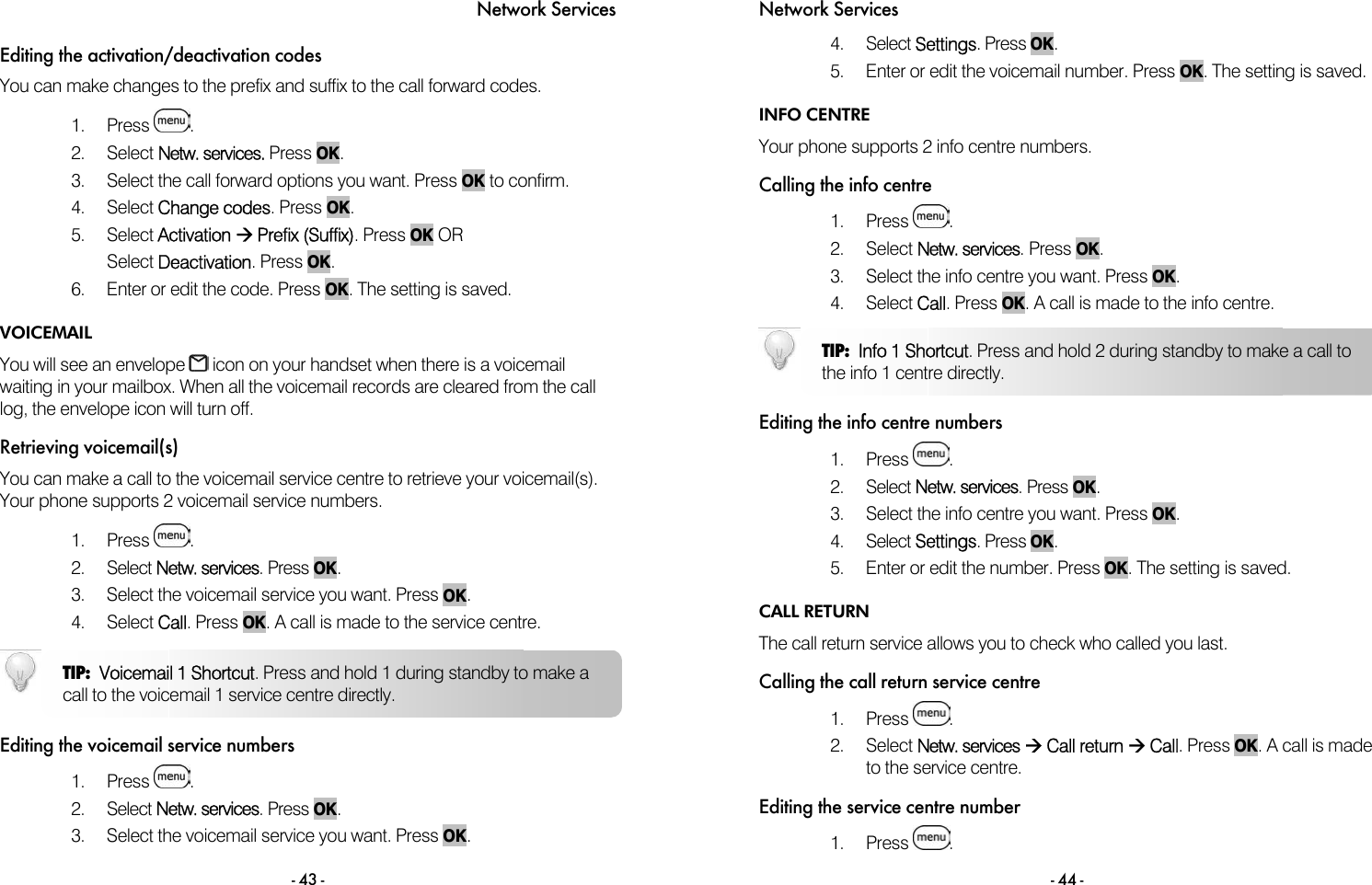 Network Services - 43 - Editing the activation/deactivation codes You can make changes to the prefix and suffix to the call forward codes.   1. Press  . 2. Select Netw. services. Press OK. 3.  Select the call forward options you want. Press OK to confirm. 4. Select Change codes. Press OK. 5. Select Activation &AElig; Prefix (Suffix). Press OK OR Select Deactivation. Press OK. 6.  Enter or edit the code. Press OK. The setting is saved. VOICEMAIL You will see an envelope   icon on your handset when there is a voicemail waiting in your mailbox. When all the voicemail records are cleared from the call log, the envelope icon will turn off. Retrieving voicemail(s) You can make a call to the voicemail service centre to retrieve your voicemail(s). Your phone supports 2 voicemail service numbers.   1. Press  .  2. Select Netw. services. Press OK. 3.  Select the voicemail service you want. Press OK. 4. Select Call. Press OK. A call is made to the service centre.   Editing the voicemail service numbers 1. Press  .  2. Select Netw. services. Press OK. 3.  Select the voicemail service you want. Press OK. TIP:  Voicemail 1 Shortcut. Press and hold 1 during standby to make a call to the voicemail 1 service centre directly.  Network Services - 44 - 4. Select Settings. Press OK.  5.  Enter or edit the voicemail number. Press OK. The setting is saved.  INFO CENTRE Your phone supports 2 info centre numbers.  Calling the info centre 1. Press  . 2. Select Netw. services. Press OK.  3.  Select the info centre you want. Press OK. 4. Select Call. Press OK. A call is made to the info centre.   Editing the info centre numbers 1. Press  .  2. Select Netw. services. Press OK. 3.  Select the info centre you want. Press OK. 4. Select Settings. Press OK.  5.  Enter or edit the number. Press OK. The setting is saved.  CALL RETURN The call return service allows you to check who called you last.  Calling the call return service centre 1. Press  . 2. Select Netw. services &AElig; Call return &AElig; Call. Press OK. A call is made to the service centre.  Editing the service centre number 1. Press  . TIP:  Info 1 Shortcut. Press and hold 2 during standby to make a call to the info 1 centre directly. 