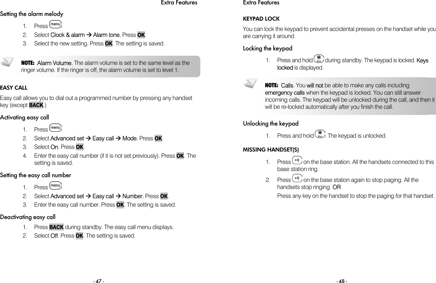 Extra Features - 47 - Setting the alarm melody 1. Press  . 2. Select Clock &amp; alarm &AElig; Alarm tone. Press OK.  3.  Select the new setting. Press OK. The setting is saved.   EASY CALL Easy call allows you to dial out a programmed number by pressing any handset key (except BACK.) Activating easy call 1. Press  . 2. Select Advanced set &AElig; Easy call &AElig; Mode. Press OK.  3. Select On. Press OK.  4.  Enter the easy call number (if it is not set previously). Press OK. The setting is saved. Setting the easy call number 1. Press  . 2. Select Advanced set &AElig; Easy call &AElig; Number. Press OK.  3.  Enter the easy call number. Press OK. The setting is saved.  Deactivating easy call 1. Press BACK during standby. The easy call menu displays.  2. Select Off. Press OK. The setting is saved. NOTE:  Alarm Volume. The alarm volume is set to the same level as the ringer volume. If the ringer is off, the alarm volume is set to level 1.    Extra Features - 48 - KEYPAD LOCK You can lock the keypad to prevent accidental presses on the handset while you are carrying it around. Locking the keypad 1.  Press and hold   during standby. The keypad is locked. Keys locked is displayed.  Unlocking the keypad 1. Press and hold  . The keypad is unlocked. MISSING HANDSET(S) 1. Press   on the base station. All the handsets connected to this base station ring. 2. Press   on the base station again to stop paging. All the handsets stop ringing  OR Press any key on the handset to stop the paging for that handset.  NOTE:  Calls. You will not be able to make any calls including emergency calls when the keypad is locked. You can still answer incoming calls. The keypad will be unlocked during the call, and then it will be re-locked automatically after you finish the call. 