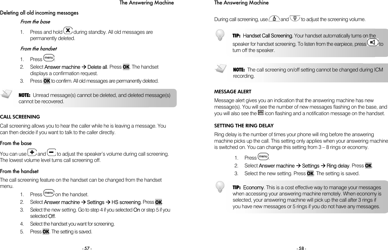 The Answering Machine - 57 - Deleting all old incoming messages From the base 1. Press and hold   during standby. All old messages are permanently deleted.  From the handset 1. Press  .  2. Select Answer machine &AElig; Delete all. Press OK. The handset displays a confirmation request.  3. Press OK to confirm. All old messages are permanently deleted.   CALL SCREENING Call screening allows you to hear the caller while he is leaving a message. You can then decide if you want to talk to the caller directly. From the base You can use   and   to adjust the speaker&rsquo;s volume during call screening. The lowest volume level turns call screening off.  From the handset The call screening feature on the handset can be changed from the handset menu. 1. Press   on the handset.  2. Select Answer machine &AElig; Settings &AElig; HS screening. Press OK. 3.  Select the new setting. Go to step 4 if you selected On or step 5 if you selected Off. 4.  Select the handset you want for screening. 5. Press OK. The setting is saved. NOTE: Unread message(s) cannot be deleted, and deleted message(s)cannot be recovered. The Answering Machine - 58 -  During call screening, use   and   to adjust the screening volume.   MESSAGE ALERT Message alert gives you an indication that the answering machine has new message(s). You will see the number of new messages flashing on the base, and you will also see the   icon flashing and a notification message on the handset. SETTING THE RING DELAY Ring delay is the number of times your phone will ring before the answering machine picks up the call. This setting only applies when your answering machine is switched on. You can change this setting from 3 &ndash; 8 rings or economy.  1. Press  . 2. Select Answer machine &AElig; Settings &AElig; Ring delay. Press OK. 3.  Select the new setting. Press OK. The setting is saved.  TIP:  Handset Call Screening. Your handset automatically turns on the speaker for handset screening. To listen from the earpiece, press   toturn off the speaker.  NOTE: The call screening on/off setting cannot be changed during ICM recording.  TIP:  Economy. This is a cost effective way to manage your messages when accessing your answering machine remotely. When economy is selected, your answering machine will pick up the call after 3 rings if you have new messages or 5 rings if you do not have any messages. 