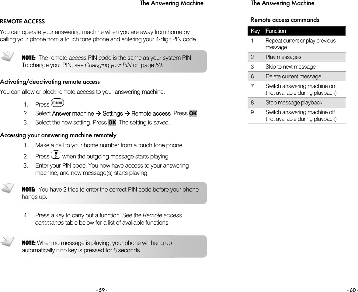 The Answering Machine - 59 - REMOTE ACCESS You can operate your answering machine when you are away from home by calling your phone from a touch tone phone and entering your 4-digit PIN code.   Activating/deactivating remote access You can allow or block remote access to your answering machine.   1. Press  . 2. Select Answer machine &AElig; Settings &AElig; Remote access. Press OK. 3.  Select the new setting. Press OK. The setting is saved.  Accessing your answering machine remotely 1.  Make a call to your home number from a touch tone phone. 2. Press   when the outgoing message starts playing. 3.  Enter your PIN code. You now have access to your answering machine, and new message(s) starts playing.   4.  Press a key to carry out a function. See the Remote access commands table below for a list of available functions.  NOTE: You have 2 tries to enter the correct PIN code before your phone hangs up. NOTE: The remote access PIN code is the same as your system PIN. To change your PIN, see Changing your PIN on page 50. NOTE: When no message is playing, your phone will hang up automatically if no key is pressed for 8 seconds. The Answering Machine - 60 - Remote access commands Key  Function     1  Repeat current or play previous message    2  Play messages     3  Skip to next message       6  Delete current message     7  Switch answering machine on (not available during playback)    8  Stop message playback     9  Switch answering machine off (not available during playback)     