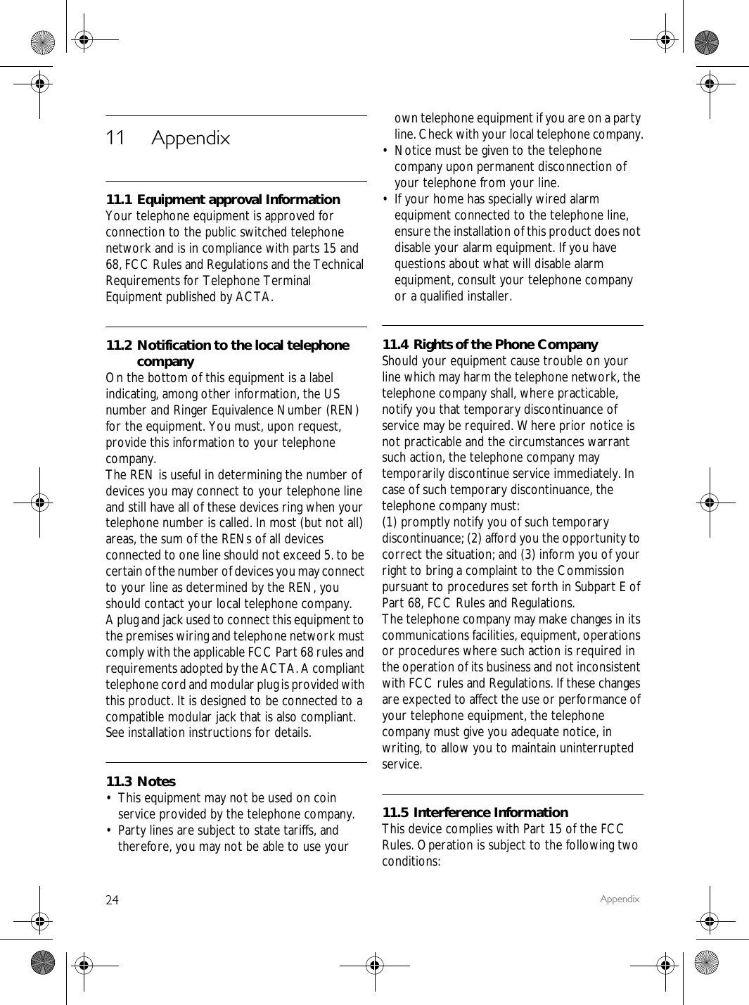 24 Appendix11 Appendix11.1 Equipment approval InformationYour telephone equipment is approved for connection to the public switched telephone network and is in compliance with parts 15 and 68, FCC Rules and Regulations and the Technical Requirements for Telephone Terminal Equipment published by ACTA.11.2 Notification to the local telephone companyOn the bottom of this equipment is a label indicating, among other information, the US number and Ringer Equivalence Number (REN) for the equipment. You must, upon request, provide this information to your telephone company.The REN is useful in determining the number of devices you may connect to your telephone line and still have all of these devices ring when your telephone number is called. In most (but not all) areas, the sum of the RENs of all devices connected to one line should not exceed 5. to be certain of the number of devices you may connect to your line as determined by the REN, you should contact your local telephone company.A plug and jack used to connect this equipment to the premises wiring and telephone network must comply with the applicable FCC Part 68 rules and requirements adopted by the ACTA. A compliant telephone cord and modular plug is provided with this product. It is designed to be connected to a compatible modular jack that is also compliant. See installation instructions for details.11.3 Notes&bull; This equipment may not be used on coin service provided by the telephone company.&bull; Party lines are subject to state tariffs, and therefore, you may not be able to use your own telephone equipment if you are on a party line. Check with your local telephone company.&bull; Notice must be given to the telephone company upon permanent disconnection of your telephone from your line.&bull; If your home has specially wired alarm equipment connected to the telephone line, ensure the installation of this product does not disable your alarm equipment. If you have questions about what will disable alarm equipment, consult your telephone company or a qualified installer.11.4 Rights of the Phone CompanyShould your equipment cause trouble on your line which may harm the telephone network, the telephone company shall, where practicable, notify you that temporary discontinuance of service may be required. Where prior notice is not practicable and the circumstances warrant such action, the telephone company may temporarily discontinue service immediately. In case of such temporary discontinuance, the telephone company must:(1) promptly notify you of such temporary discontinuance; (2) afford you the opportunity to correct the situation; and (3) inform you of your right to bring a complaint to the Commission pursuant to procedures set forth in Subpart E of Part 68, FCC Rules and Regulations.The telephone company may make changes in its communications facilities, equipment, operations or procedures where such action is required in the operation of its business and not inconsistent with FCC rules and Regulations. If these changes are expected to affect the use or performance of your telephone equipment, the telephone company must give you adequate notice, in writing, to allow you to maintain uninterrupted service.11.5 Interference InformationThis device complies with Part 15 of the FCC Rules. Operation is subject to the following two conditions: