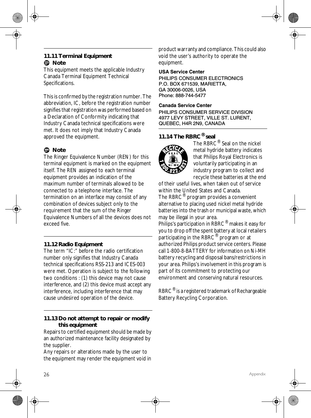 26 Appendix11.11 Terminal EquipmentNoteThis equipment meets the applicable Industry Canada Terminal Equipment Technical Specifications.This is confirmed by the registration number. The abbreviation, IC, before the registration number signifies that registration was performed based on a Declaration of Conformity indicating that Industry Canada technical specifications were met. It does not imply that Industry Canada approved the equipment.NoteThe Ringer Equivalence Number (REN) for this terminal equipment is marked on the equipmentitself. The REN assigned to each terminal equipment provides an indication of the maximum number of terminals allowed to be connected to a telephone interface. The termination on an interface may consist of any combination of devices subject only to the requirement that the sum of the Ringer Equivalence Numbers of all the devices does not exceed five.11.12 Radio EquipmentThe term &ldquo;IC:&rdquo; before the radio certification number only signifies that Industry Canada technical specifications RSS-213 and ICES-003 were met. Operation is subject to the following two conditions : (1) this device may not cause interference, and (2) this device must accept any interference, including interference that may cause undesired operation of the device.11.13 Do not attempt to repair or modify this equipmentRepairs to certified equipment should be made by an authorized maintenance facility designated by the supplier.Any repairs or alterations made by the user to the equipment may render the equipment void in product warranty and compliance. This could also void the user&rsquo;s authority to operate the equipment.11.14 The RBRC&reg; sealThe RBRC&reg; Seal on the nickel metal hydride battery indicates that Philips Royal Electronics is voluntarily participating in an industry program to collect and recycle these batteries at the end of their useful lives, when taken out of service within the United States and Canada.The RBRC&reg; program provides a convenient alternative to placing used nickel metal hydride batteries into the trash or municipal waste, which may be illegal in your area.Philips&rsquo;s participation in RBRC&reg; makes it easy for you to drop off the spent battery at local retailers participating in the RBRC&reg; program or at authorized Philips product service centers. Please call 1-800-8-BATTERY for information on Ni-MH battery recycling and disposal bans/restrictions in your area. Philips&rsquo;s involvement in this program is part of its commitment to protecting our environment and conserving natural resources.RBRC&reg; is a registered trademark of Rechargeable Battery Recycling Corporation.PHILIPS CONSUMER ELECTRONICSP.O. BOX 671539, MARIETTA, GA 30006-0026, USAPhone: 888-744-5477USA Service CenterCanada Service CenterPHILIPS CONSUMER SERVICE DIVISION4977 LEVY STREET, VILLE ST. LURENT, QUEBEC, H4R 2N9, CANADA