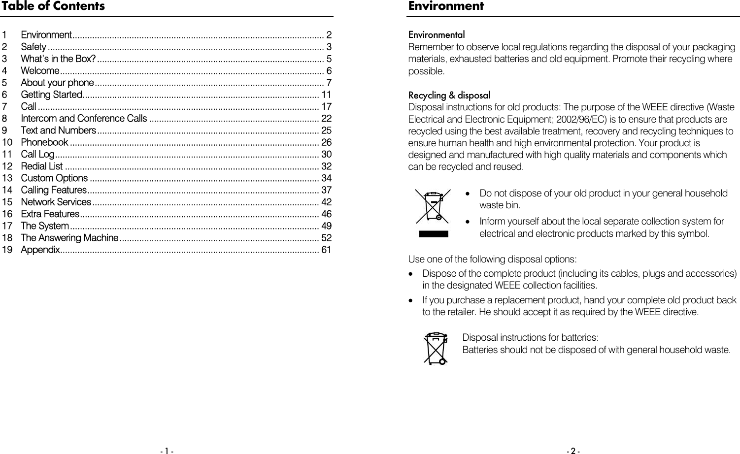 - 1 - Table of Contents 1 Environment...................................................................................................... 2 2 Safety ................................................................................................................ 3 3  What&rsquo;s in the Box?............................................................................................ 5 4 Welcome........................................................................................................... 6 5 About your phone............................................................................................. 7 6 Getting Started................................................................................................ 11 7 Call .................................................................................................................. 17 8  Intercom and Conference Calls ..................................................................... 22 9 Text and Numbers.......................................................................................... 25 10 Phonebook ..................................................................................................... 26 11 Call Log........................................................................................................... 30 12 Redial List ....................................................................................................... 32 13 Custom Options ............................................................................................. 34 14 Calling Features.............................................................................................. 37 15 Network Services............................................................................................ 42 16 Extra Features................................................................................................. 46 17 The System..................................................................................................... 49 18 The Answering Machine................................................................................. 52 19 Appendix......................................................................................................... 61      - 2 - Environment Environmental Remember to observe local regulations regarding the disposal of your packaging materials, exhausted batteries and old equipment. Promote their recycling where possible.  Recycling &amp; disposal Disposal instructions for old products: The purpose of the WEEE directive (Waste Electrical and Electronic Equipment; 2002/96/EC) is to ensure that products are recycled using the best available treatment, recovery and recycling techniques to ensure human health and high environmental protection. Your product is designed and manufactured with high quality materials and components which can be recycled and reused.   &bull;  Do not dispose of your old product in your general household waste bin.  &bull;  Inform yourself about the local separate collection system for electrical and electronic products marked by this symbol.  Use one of the following disposal options: &bull;  Dispose of the complete product (including its cables, plugs and accessories) in the designated WEEE collection facilities. &bull;  If you purchase a replacement product, hand your complete old product back to the retailer. He should accept it as required by the WEEE directive.   Disposal instructions for batteries: Batteries should not be disposed of with general household waste.   