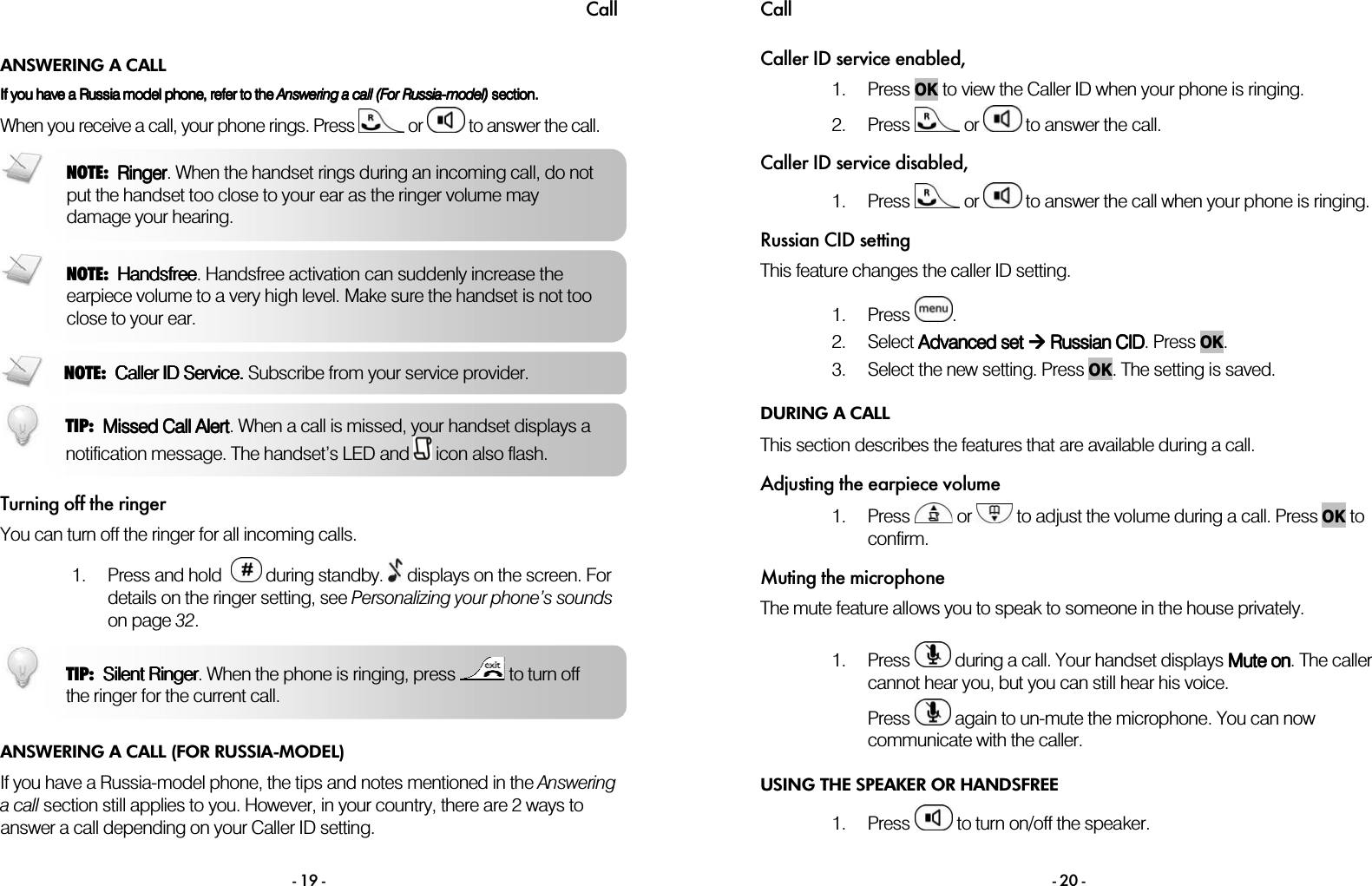Call - 19 - ANSWERING A CALL  If you have a Russia model phone, refer to the If you have a Russia model phone, refer to the If you have a Russia model phone, refer to the If you have a Russia model phone, refer to the AnsweringAnsweringAnsweringAnswering    aaaa    callcallcallcall    (For(For(For(For    RussiaRussiaRussiaRussia----model)model)model)model) section.  section.  section.  section.     When you receive a call, your phone rings. Press   or   to answer the call.     Turning off the ringer You can turn off the ringer for all incoming calls.  1. Press and hold    during standby.   displays on the screen. For details on the ringer setting, see Personalizing your phone&rsquo;s sounds on page 32.  ANSWERING A CALL (FOR RUSSIA-MODEL) If you have a Russia-model phone, the tips and notes mentioned in the Answering a call section still applies to you. However, in your country, there are 2 ways to answer a call depending on your Caller ID setting.  NOTE:  RingerRingerRingerRinger. When the handset rings during an incoming call, do not put the handset too close to your ear as the ringer volume may damage your hearing. TIP:  Silent RingerSilent RingerSilent RingerSilent Ringer. When the phone is ringing, press   to turn off the ringer for the current call.  NOTE:  HandsfreeHandsfreeHandsfreeHandsfree. Handsfree activation can suddenly increase the earpiece volume to a very high level. Make sure the handset is not too close to your ear. NOTE:  Caller ID Service. Caller ID Service. Caller ID Service. Caller ID Service. Subscribe from your service provider.  TIP:  Missed Call AlertMissed Call AlertMissed Call AlertMissed Call Alert. When a call is missed, your handset displays a notification message. The handset&rsquo;s LED and   icon also flash. Call  - 20 - Caller ID service enabled, 1. Press OK to view the Caller ID when your phone is ringing. 2. Press   or   to answer the call. Caller ID service disabled, 1. Press   or   to answer the call when your phone is ringing. Russian CID setting This feature changes the caller ID setting.  1. Press  . 2. Select AAAAdvanced dvanced dvanced dvanced set set set set  Russian CID Russian CID Russian CID Russian CID. Press OK. 3. Select the new setting. Press OK. The setting is saved. DURING A CALL This section describes the features that are available during a call. Adjusting the earpiece volume 1. Press   or   to adjust the volume during a call. Press OK to confirm. Muting the microphone The mute feature allows you to speak to someone in the house privately.  1. Press   during a call. Your handset displays Mute onMute onMute onMute on. The caller cannot hear you, but you can still hear his voice. Press   again to un-mute the microphone. You can now communicate with the caller. USING THE SPEAKER OR HANDSFREE 1. Press   to turn on/off the speaker.  